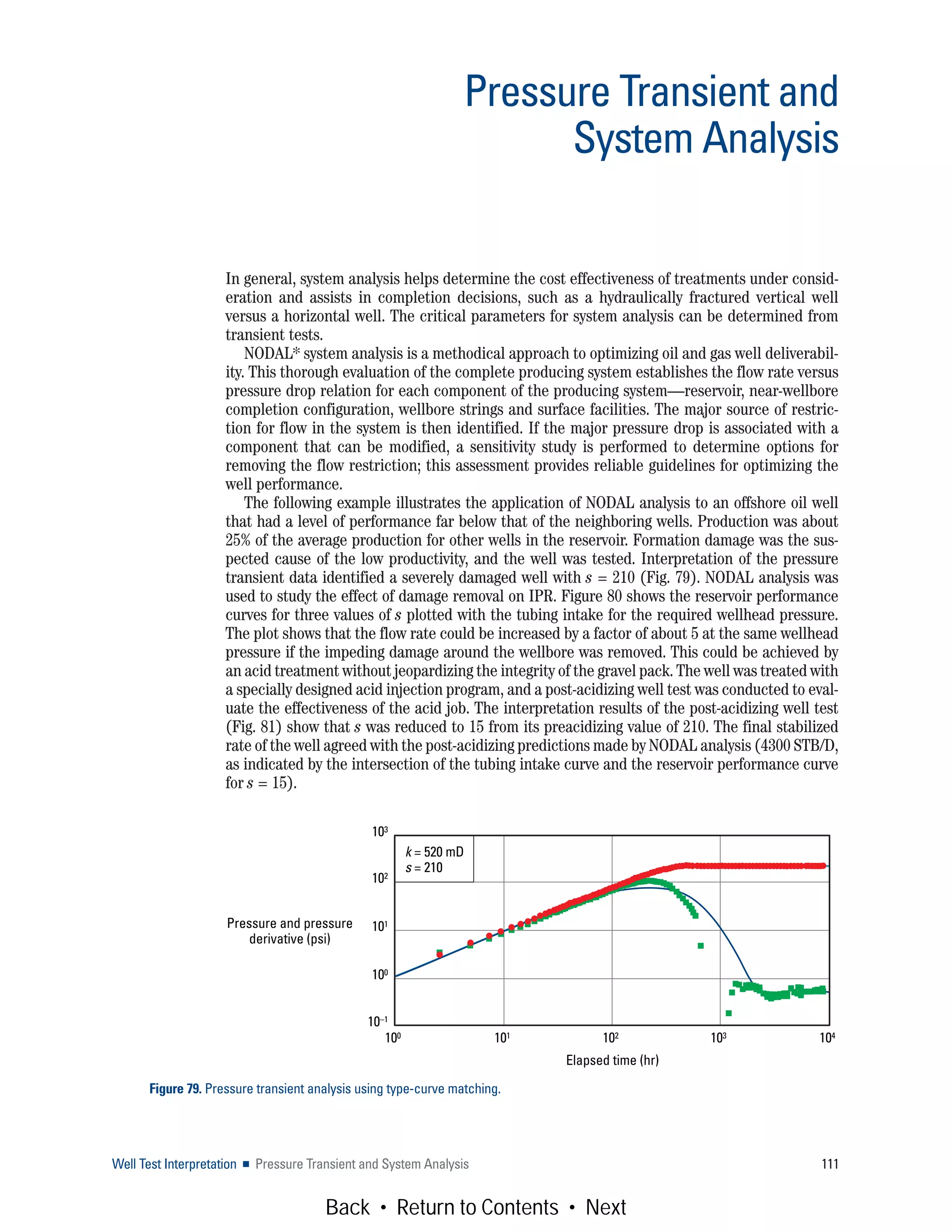 In general, system analysis helps determine the cost effectiveness of treatments under consid-
eration and assists in completion decisions, such as a hydraulically fractured vertical well
versus a horizontal well. The critical parameters for system analysis can be determined from
transient tests.
NODAL* system analysis is a methodical approach to optimizing oil and gas well deliverabil-
ity. This thorough evaluation of the complete producing system establishes the flow rate versus
pressure drop relation for each component of the producing system—reservoir, near-wellbore
completion configuration, wellbore strings and surface facilities. The major source of restric-
tion for flow in the system is then identified. If the major pressure drop is associated with a
component that can be modified, a sensitivity study is performed to determine options for
removing the flow restriction; this assessment provides reliable guidelines for optimizing the
well performance.
The following example illustrates the application of NODAL analysis to an offshore oil well
that had a level of performance far below that of the neighboring wells. Production was about
25% of the average production for other wells in the reservoir. Formation damage was the sus-
pected cause of the low productivity, and the well was tested. Interpretation of the pressure
transient data identified a severely damaged well with s = 210 (Fig. 79). NODAL analysis was
used to study the effect of damage removal on IPR. Figure 80 shows the reservoir performance
curves for three values of s plotted with the tubing intake for the required wellhead pressure.
The plot shows that the flow rate could be increased by a factor of about 5 at the same wellhead
pressure if the impeding damage around the wellbore was removed. This could be achieved by
an acid treatment without jeopardizing the integrity of the gravel pack. The well was treated with
a specially designed acid injection program, and a post-acidizing well test was conducted to eval-
uate the effectiveness of the acid job. The interpretation results of the post-acidizing well test
(Fig. 81) show that s was reduced to 15 from its preacidizing value of 210. The final stabilized
rate of the well agreed with the post-acidizing predictions made by NODAL analysis (4300 STB/D,
as indicated by the intersection of the tubing intake curve and the reservoir performance curve
for s = 15).
Well Test Interpretation ■ Pressure Transient and System Analysis 111
Pressure Transient and
System Analysis
Figure 79. Pressure transient analysis using type-curve matching.
Elapsed time (hr)
Pressure and pressure
derivative (psi)
100 101 102 103 104
103
102
101
100
10–1
k = 520 mD
s = 210
Back • Return to Contents • Next
 