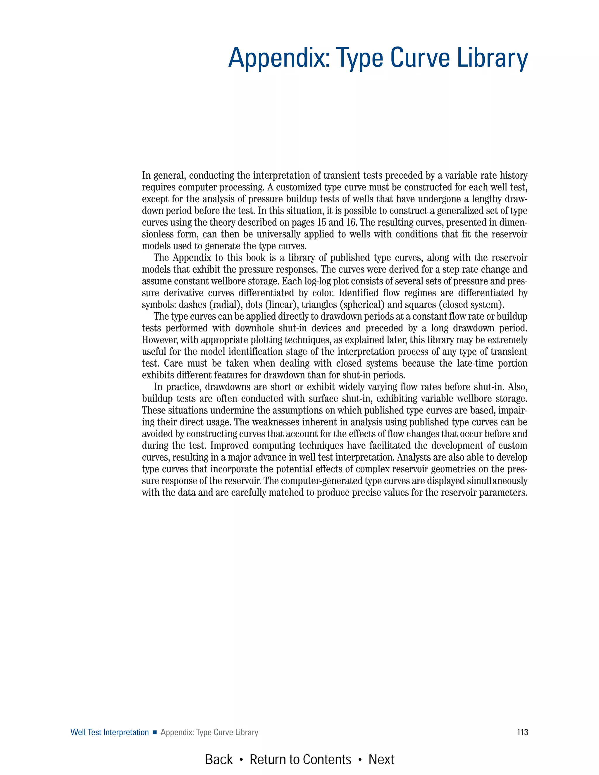 In general, conducting the interpretation of transient tests preceded by a variable rate history
requires computer processing. A customized type curve must be constructed for each well test,
except for the analysis of pressure buildup tests of wells that have undergone a lengthy draw-
down period before the test. In this situation, it is possible to construct a generalized set of type
curves using the theory described on pages 15 and 16. The resulting curves, presented in dimen-
sionless form, can then be universally applied to wells with conditions that fit the reservoir
models used to generate the type curves.
The Appendix to this book is a library of published type curves, along with the reservoir
models that exhibit the pressure responses. The curves were derived for a step rate change and
assume constant wellbore storage. Each log-log plot consists of several sets of pressure and pres-
sure derivative curves differentiated by color. Identified flow regimes are differentiated by
symbols: dashes (radial), dots (linear), triangles (spherical) and squares (closed system).
The type curves can be applied directly to drawdown periods at a constant flow rate or buildup
tests performed with downhole shut-in devices and preceded by a long drawdown period.
However, with appropriate plotting techniques, as explained later, this library may be extremely
useful for the model identification stage of the interpretation process of any type of transient
test. Care must be taken when dealing with closed systems because the late-time portion
exhibits different features for drawdown than for shut-in periods.
In practice, drawdowns are short or exhibit widely varying flow rates before shut-in. Also,
buildup tests are often conducted with surface shut-in, exhibiting variable wellbore storage.
These situations undermine the assumptions on which published type curves are based, impair-
ing their direct usage. The weaknesses inherent in analysis using published type curves can be
avoided by constructing curves that account for the effects of flow changes that occur before and
during the test. Improved computing techniques have facilitated the development of custom
curves, resulting in a major advance in well test interpretation. Analysts are also able to develop
type curves that incorporate the potential effects of complex reservoir geometries on the pres-
sure response of the reservoir. The computer-generated type curves are displayed simultaneously
with the data and are carefully matched to produce precise values for the reservoir parameters.
Well Test Interpretation ■ Appendix: Type Curve Library 113
Appendix: Type Curve Library
Back • Return to Contents • Next
 