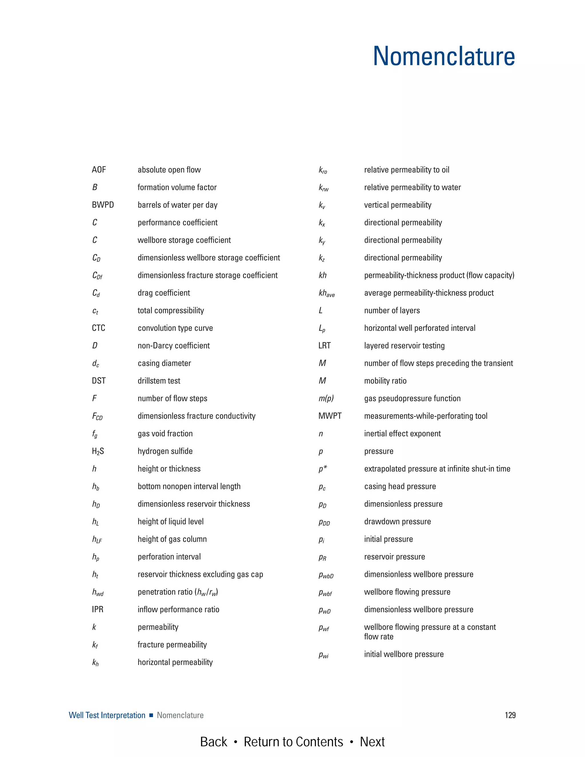 Well Test Interpretation ■ Nomenclature 129
Nomenclature
AOF absolute open flow
B formation volume factor
BWPD barrels of water per day
C performance coefficient
C wellbore storage coefficient
CD dimensionless wellbore storage coefficient
CDf dimensionless fracture storage coefficient
Cd drag coefficient
ct total compressibility
CTC convolution type curve
D non-Darcy coefficient
dc casing diameter
DST drillstem test
F number of flow steps
FCD dimensionless fracture conductivity
fg gas void fraction
H2S hydrogen sulfide
h height or thickness
hb bottom nonopen interval length
hD dimensionless reservoir thickness
hL height of liquid level
hLF height of gas column
hp perforation interval
ht reservoir thickness excluding gas cap
hwd penetration ratio (hw /rw)
IPR inflow performance ratio
k permeability
kf fracture permeability
kh horizontal permeability
kro relative permeability to oil
krw relative permeability to water
kv vertical permeability
kx directional permeability
ky directional permeability
kz directional permeability
kh permeability-thickness product (flow capacity)
khave average permeability-thickness product
L number of layers
Lp horizontal well perforated interval
LRT layered reservoir testing
M number of flow steps preceding the transient
M mobility ratio
m(p) gas pseudopressure function
MWPT measurements-while-perforating tool
n inertial effect exponent
p pressure
p* extrapolated pressure at infinite shut-in time
pc casing head pressure
pD dimensionless pressure
pDD drawdown pressure
pi initial pressure
pR reservoir pressure
pwbD dimensionless wellbore pressure
pwbf wellbore flowing pressure
pwD dimensionless wellbore pressure
pwf wellbore flowing pressure at a constant
flow rate
pwi initial wellbore pressure
Back • Return to Contents • Next
 