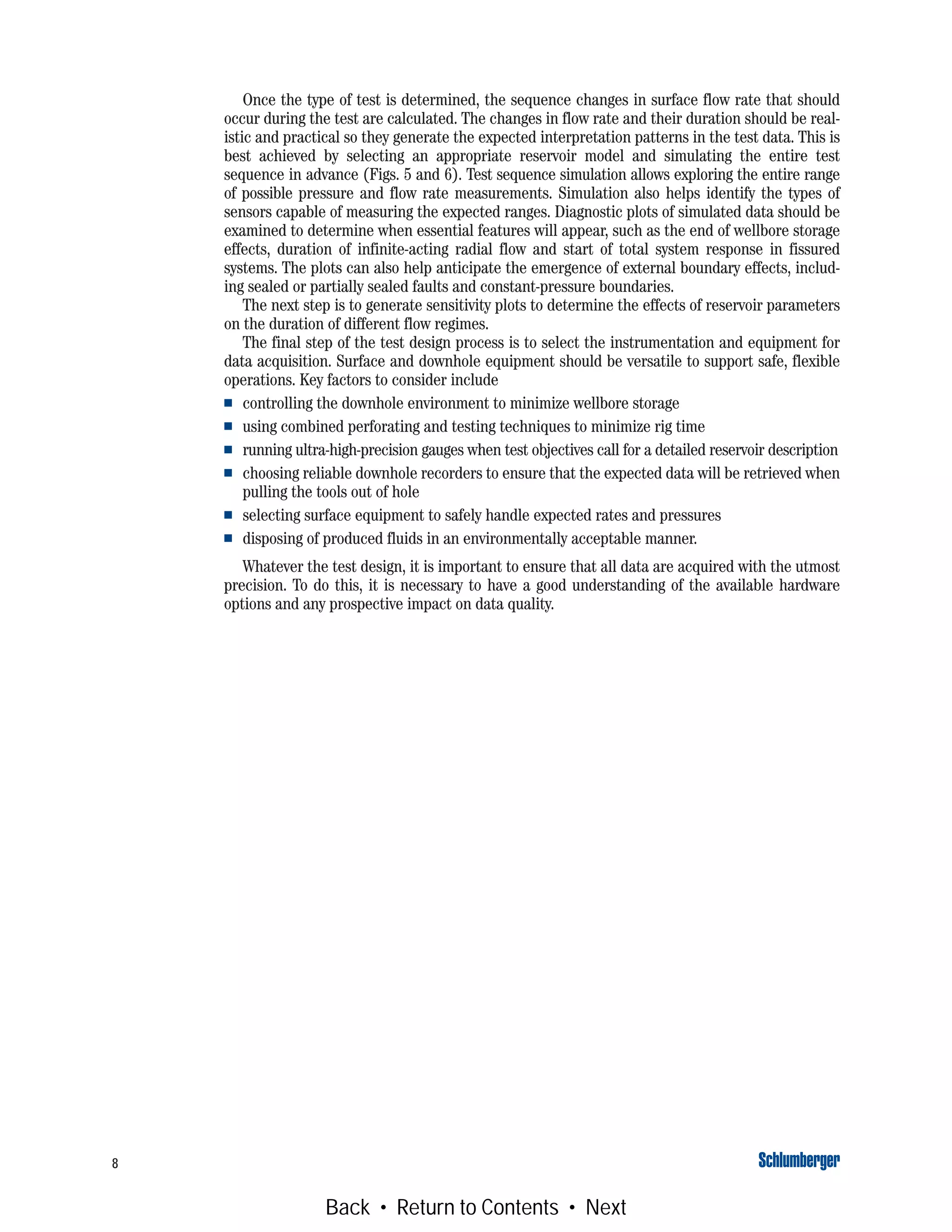 8
Once the type of test is determined, the sequence changes in surface flow rate that should
occur during the test are calculated. The changes in flow rate and their duration should be real-
istic and practical so they generate the expected interpretation patterns in the test data. This is
best achieved by selecting an appropriate reservoir model and simulating the entire test
sequence in advance (Figs. 5 and 6). Test sequence simulation allows exploring the entire range
of possible pressure and flow rate measurements. Simulation also helps identify the types of
sensors capable of measuring the expected ranges. Diagnostic plots of simulated data should be
examined to determine when essential features will appear, such as the end of wellbore storage
effects, duration of infinite-acting radial flow and start of total system response in fissured
systems. The plots can also help anticipate the emergence of external boundary effects, includ-
ing sealed or partially sealed faults and constant-pressure boundaries.
The next step is to generate sensitivity plots to determine the effects of reservoir parameters
on the duration of different flow regimes.
The final step of the test design process is to select the instrumentation and equipment for
data acquisition. Surface and downhole equipment should be versatile to support safe, flexible
operations. Key factors to consider include
■ controlling the downhole environment to minimize wellbore storage
■ using combined perforating and testing techniques to minimize rig time
■ running ultra-high-precision gauges when test objectives call for a detailed reservoir description
■ choosing reliable downhole recorders to ensure that the expected data will be retrieved when
pulling the tools out of hole
■ selecting surface equipment to safely handle expected rates and pressures
■ disposing of produced fluids in an environmentally acceptable manner.
Whatever the test design, it is important to ensure that all data are acquired with the utmost
precision. To do this, it is necessary to have a good understanding of the available hardware
options and any prospective impact on data quality.
Back • Return to Contents • Next
 