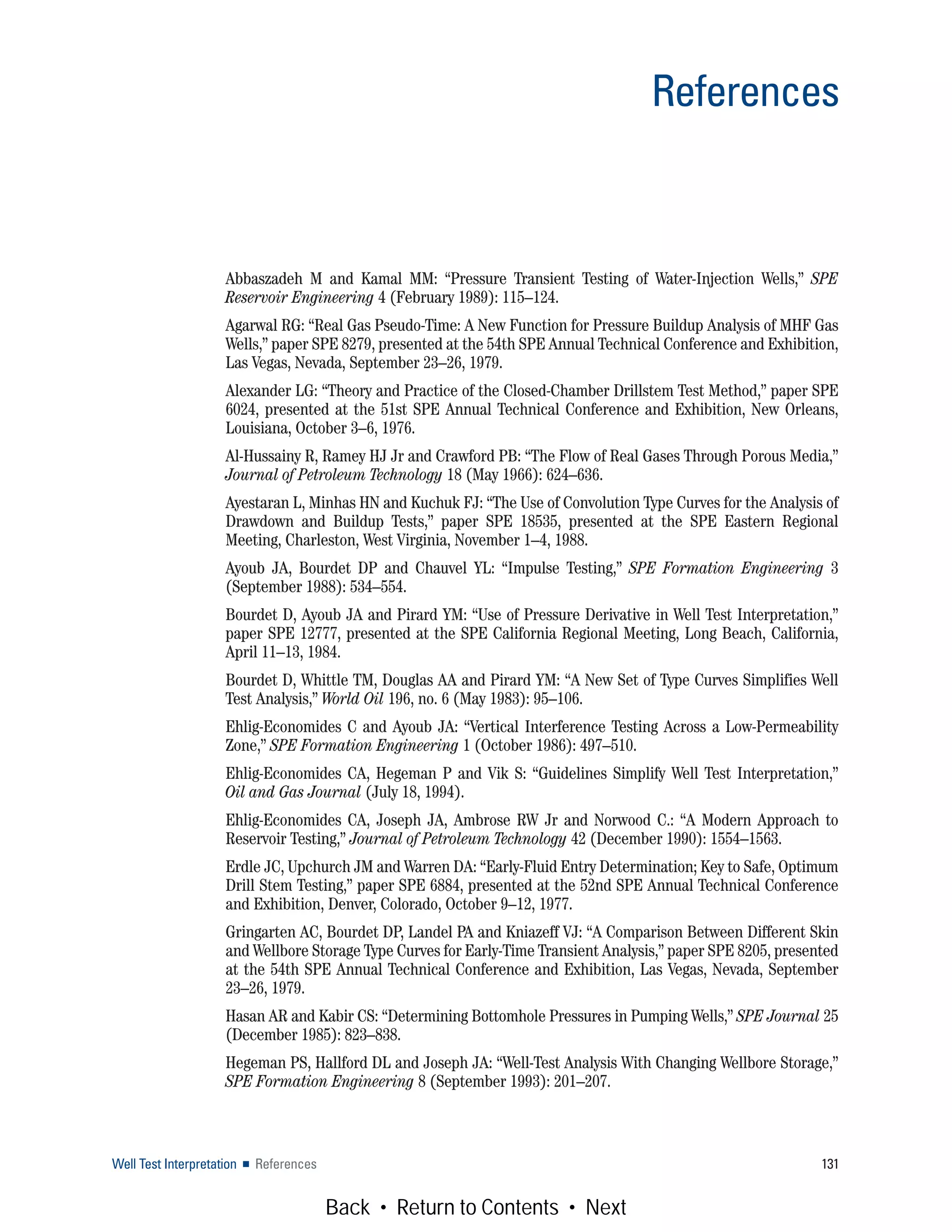 Abbaszadeh M and Kamal MM: “Pressure Transient Testing of Water-Injection Wells,” SPE
Reservoir Engineering 4 (February 1989): 115–124.
Agarwal RG: “Real Gas Pseudo-Time: A New Function for Pressure Buildup Analysis of MHF Gas
Wells,” paper SPE 8279, presented at the 54th SPE Annual Technical Conference and Exhibition,
Las Vegas, Nevada, September 23–26, 1979.
Alexander LG: “Theory and Practice of the Closed-Chamber Drillstem Test Method,” paper SPE
6024, presented at the 51st SPE Annual Technical Conference and Exhibition, New Orleans,
Louisiana, October 3–6, 1976.
Al-Hussainy R, Ramey HJ Jr and Crawford PB: “The Flow of Real Gases Through Porous Media,”
Journal of Petroleum Technology 18 (May 1966): 624–636.
Ayestaran L, Minhas HN and Kuchuk FJ: “The Use of Convolution Type Curves for the Analysis of
Drawdown and Buildup Tests,” paper SPE 18535, presented at the SPE Eastern Regional
Meeting, Charleston, West Virginia, November 1–4, 1988.
Ayoub JA, Bourdet DP and Chauvel YL: “Impulse Testing,” SPE Formation Engineering 3
(September 1988): 534–554.
Bourdet D, Ayoub JA and Pirard YM: “Use of Pressure Derivative in Well Test Interpretation,”
paper SPE 12777, presented at the SPE California Regional Meeting, Long Beach, California,
April 11–13, 1984.
Bourdet D, Whittle TM, Douglas AA and Pirard YM: “A New Set of Type Curves Simplifies Well
Test Analysis,” World Oil 196, no. 6 (May 1983): 95–106.
Ehlig-Economides C and Ayoub JA: “Vertical Interference Testing Across a Low-Permeability
Zone,” SPE Formation Engineering 1 (October 1986): 497–510.
Ehlig-Economides CA, Hegeman P and Vik S: “Guidelines Simplify Well Test Interpretation,”
Oil and Gas Journal (July 18, 1994).
Ehlig-Economides CA, Joseph JA, Ambrose RW Jr and Norwood C.: “A Modern Approach to
Reservoir Testing,” Journal of Petroleum Technology 42 (December 1990): 1554–1563.
Erdle JC, Upchurch JM and Warren DA: “Early-Fluid Entry Determination; Key to Safe, Optimum
Drill Stem Testing,” paper SPE 6884, presented at the 52nd SPE Annual Technical Conference
and Exhibition, Denver, Colorado, October 9–12, 1977.
Gringarten AC, Bourdet DP, Landel PA and Kniazeff VJ: “A Comparison Between Different Skin
and Wellbore Storage Type Curves for Early-Time Transient Analysis,” paper SPE 8205, presented
at the 54th SPE Annual Technical Conference and Exhibition, Las Vegas, Nevada, September
23–26, 1979.
Hasan AR and Kabir CS: “Determining Bottomhole Pressures in Pumping Wells,” SPE Journal 25
(December 1985): 823–838.
Hegeman PS, Hallford DL and Joseph JA: “Well-Test Analysis With Changing Wellbore Storage,”
SPE Formation Engineering 8 (September 1993): 201–207.
Well Test Interpretation ■ References 131
References
Back • Return to Contents • Next
 