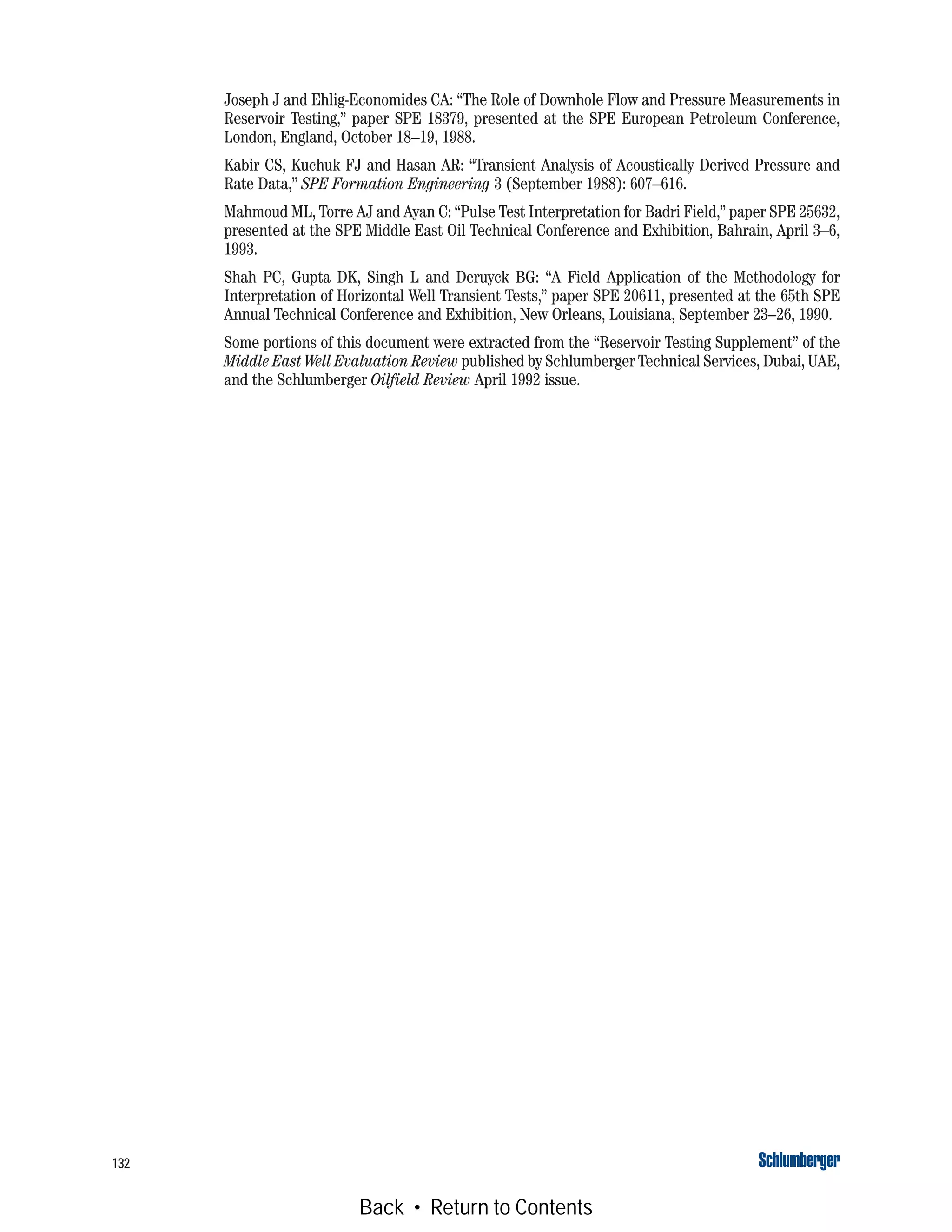 132
Joseph J and Ehlig-Economides CA: “The Role of Downhole Flow and Pressure Measurements in
Reservoir Testing,” paper SPE 18379, presented at the SPE European Petroleum Conference,
London, England, October 18–19, 1988.
Kabir CS, Kuchuk FJ and Hasan AR: “Transient Analysis of Acoustically Derived Pressure and
Rate Data,” SPE Formation Engineering 3 (September 1988): 607–616.
Mahmoud ML, Torre AJ and Ayan C: “Pulse Test Interpretation for Badri Field,” paper SPE 25632,
presented at the SPE Middle East Oil Technical Conference and Exhibition, Bahrain, April 3–6,
1993.
Shah PC, Gupta DK, Singh L and Deruyck BG: “A Field Application of the Methodology for
Interpretation of Horizontal Well Transient Tests,” paper SPE 20611, presented at the 65th SPE
Annual Technical Conference and Exhibition, New Orleans, Louisiana, September 23–26, 1990.
Some portions of this document were extracted from the “Reservoir Testing Supplement” of the
Middle East Well Evaluation Review published by Schlumberger Technical Services, Dubai, UAE,
and the Schlumberger Oilfield Review April 1992 issue.
Back • Return to Contents
 