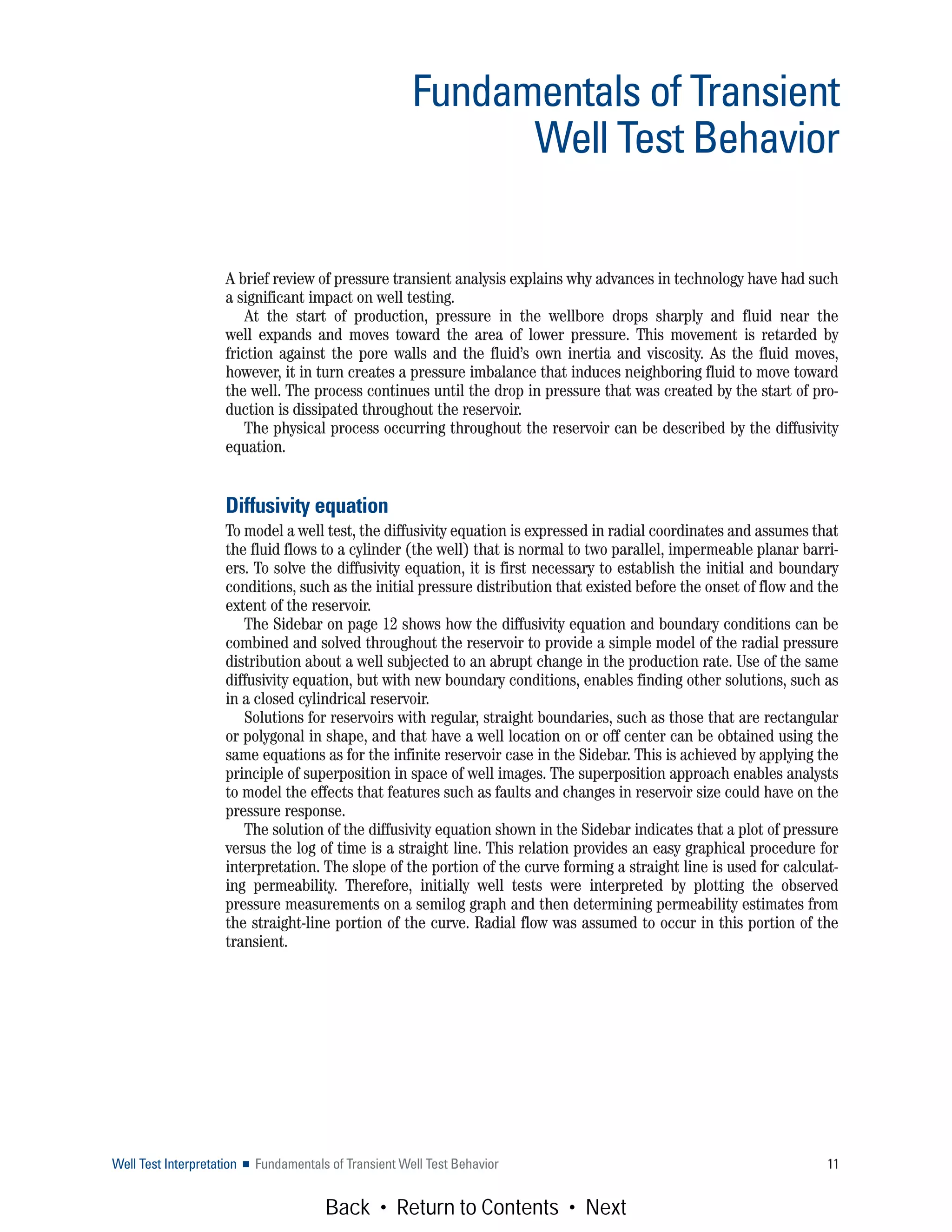 A brief review of pressure transient analysis explains why advances in technology have had such
a significant impact on well testing.
At the start of production, pressure in the wellbore drops sharply and fluid near the
well expands and moves toward the area of lower pressure. This movement is retarded by
friction against the pore walls and the fluid’s own inertia and viscosity. As the fluid moves,
however, it in turn creates a pressure imbalance that induces neighboring fluid to move toward
the well. The process continues until the drop in pressure that was created by the start of pro-
duction is dissipated throughout the reservoir.
The physical process occurring throughout the reservoir can be described by the diffusivity
equation.
Diffusivity equation
To model a well test, the diffusivity equation is expressed in radial coordinates and assumes that
the fluid flows to a cylinder (the well) that is normal to two parallel, impermeable planar barri-
ers. To solve the diffusivity equation, it is first necessary to establish the initial and boundary
conditions, such as the initial pressure distribution that existed before the onset of flow and the
extent of the reservoir.
The Sidebar on page 12 shows how the diffusivity equation and boundary conditions can be
combined and solved throughout the reservoir to provide a simple model of the radial pressure
distribution about a well subjected to an abrupt change in the production rate. Use of the same
diffusivity equation, but with new boundary conditions, enables finding other solutions, such as
in a closed cylindrical reservoir.
Solutions for reservoirs with regular, straight boundaries, such as those that are rectangular
or polygonal in shape, and that have a well location on or off center can be obtained using the
same equations as for the infinite reservoir case in the Sidebar. This is achieved by applying the
principle of superposition in space of well images. The superposition approach enables analysts
to model the effects that features such as faults and changes in reservoir size could have on the
pressure response.
The solution of the diffusivity equation shown in the Sidebar indicates that a plot of pressure
versus the log of time is a straight line. This relation provides an easy graphical procedure for
interpretation. The slope of the portion of the curve forming a straight line is used for calculat-
ing permeability. Therefore, initially well tests were interpreted by plotting the observed
pressure measurements on a semilog graph and then determining permeability estimates from
the straight-line portion of the curve. Radial flow was assumed to occur in this portion of the
transient.
Well Test Interpretation ■ Fundamentals of Transient Well Test Behavior 11
Fundamentals of Transient
Well Test Behavior
Back • Return to Contents • Next
 