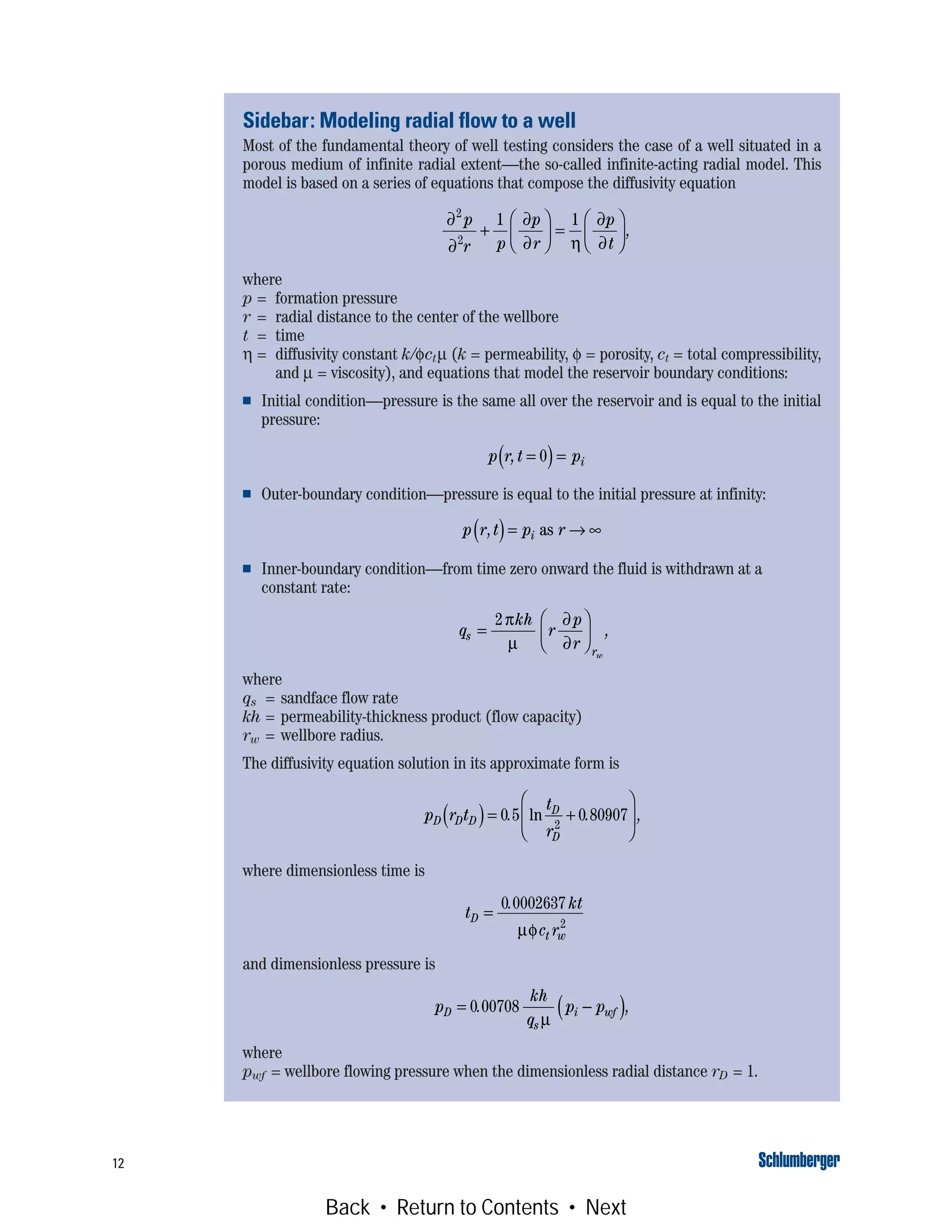12
Sidebar: Modeling radial flow to a well
Most of the fundamental theory of well testing considers the case of a well situated in a
porous medium of infinite radial extent—the so-called infinite-acting radial model. This
model is based on a series of equations that compose the diffusivity equation
where
p = formation pressure
r = radial distance to the center of the wellbore
t = time
η = diffusivity constant k/φctμ (k = permeability, φ = porosity, ct = total compressibility,
and μ = viscosity), and equations that model the reservoir boundary conditions:
■ Initial condition—pressure is the same all over the reservoir and is equal to the initial
pressure:
■ Outer-boundary condition—pressure is equal to the initial pressure at infinity:
■ Inner-boundary condition—from time zero onward the fluid is withdrawn at a
constant rate:
where
qs = sandface flow rate
kh = permeability-thickness product (flow capacity)
rw = wellbore radius.
The diffusivity equation solution in its approximate form is
where dimensionless time is
and dimensionless pressure is
where
pwf = wellbore flowing pressure when the dimensionless radial distance rD = 1.
∂
∂
∂
∂ η
∂
∂
2
2
1 1p
r p
p
r
p
t
+
⎛
⎝
⎜
⎞
⎠
⎟ =
⎛
⎝
⎜
⎞
⎠
⎟ ,
p r t pi, =( )=0
p r t p ri,( )= → ∞as
q
kh
r
p
r
s
rw
=
⎛
⎝
⎜
⎞
⎠
⎟
2π
μ
∂
∂
,
p r t
t
r
D D D
D
D
( )= +
⎛
⎝
⎜
⎞
⎠
⎟0 5 0 809072
. . ,ln
t
kt
c r
D
t w
=
0 0002637
2
.
μφ
p
kh
q
p pD
s
i wf= −( )0 00708. ,
μ
Back • Return to Contents • Next
 