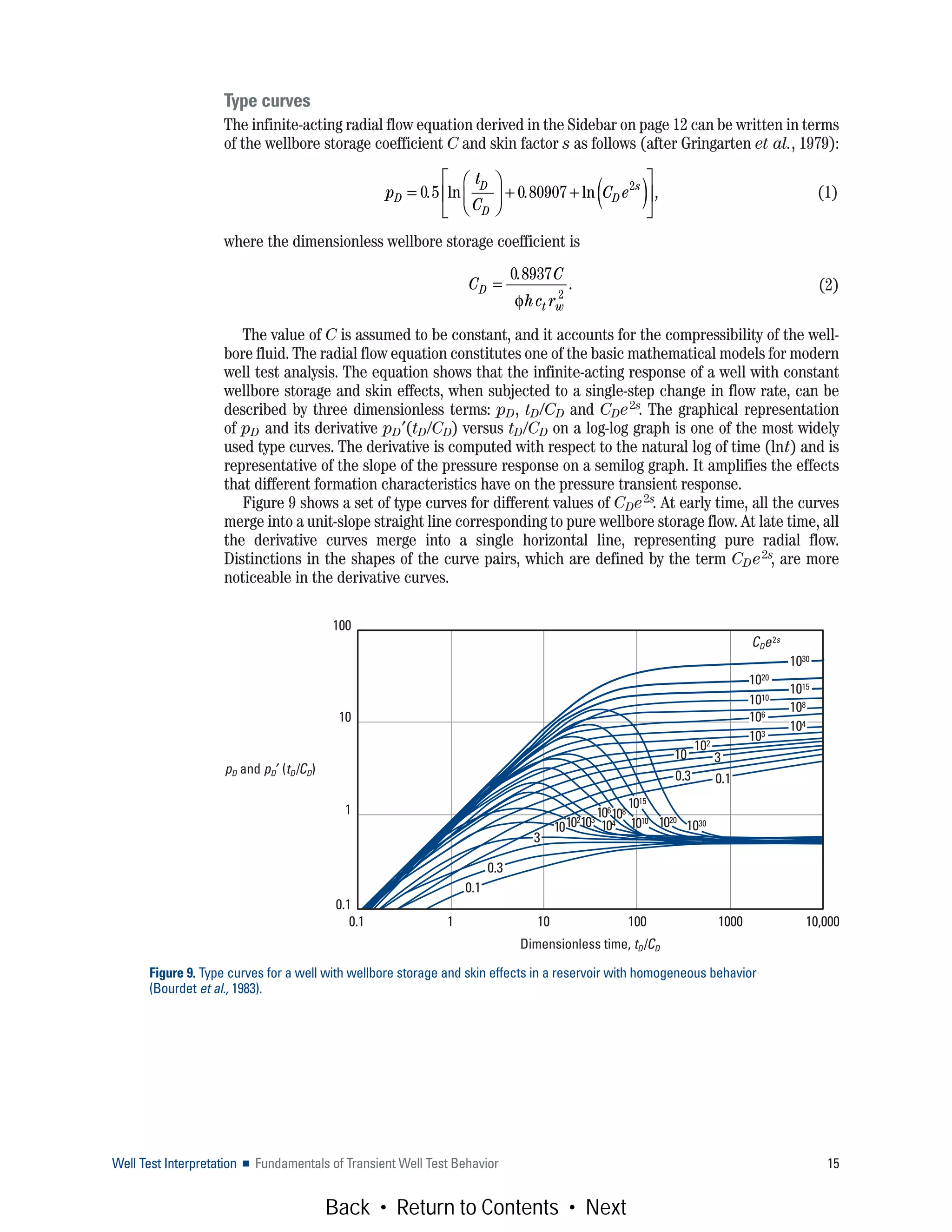 Well Test Interpretation ■ Fundamentals of Transient Well Test Behavior 15
Type curves
The infinite-acting radial flow equation derived in the Sidebar on page 12 can be written in terms
of the wellbore storage coefficient C and skin factor s as follows (after Gringarten et al., 1979):
(1)
where the dimensionless wellbore storage coefficient is
(2)
The value of C is assumed to be constant, and it accounts for the compressibility of the well-
bore fluid. The radial flow equation constitutes one of the basic mathematical models for modern
well test analysis. The equation shows that the infinite-acting response of a well with constant
wellbore storage and skin effects, when subjected to a single-step change in flow rate, can be
described by three dimensionless terms: pD, tD/CD and CDe2s. The graphical representation
of pD and its derivative pD′(tD/CD) versus tD/CD on a log-log graph is one of the most widely
used type curves. The derivative is computed with respect to the natural log of time (lnt) and is
representative of the slope of the pressure response on a semilog graph. It amplifies the effects
that different formation characteristics have on the pressure transient response.
Figure 9 shows a set of type curves for different values of CDe2s. At early time, all the curves
merge into a unit-slope straight line corresponding to pure wellbore storage flow. At late time, all
the derivative curves merge into a single horizontal line, representing pure radial flow.
Distinctions in the shapes of the curve pairs, which are defined by the term CDe2s, are more
noticeable in the derivative curves.
Figure 9. Type curves for a well with wellbore storage and skin effects in a reservoir with homogeneous behavior
(Bourdet et al., 1983).
Dimensionless time, tD/CD
pD and pD′ (tD/CD)
0.1 1 10 100 1000 10,000
100
10
1
0.1
CDe2s
103
1030
1020
1015
3
102
108
104
1010
106
0.3
3
0.3
0.1
0.1
10
10301020
1015
1010
108106
104103102
10
p
t
C
C eD
D
D
D
s
=
⎛
⎝
⎜
⎞
⎠
⎟ + + ( )⎡
⎣
⎢
⎤
⎦
⎥0 5 0 80907 2
. . ,ln ln
C
C
hc r
D
t w
=
0 8937
2
.
.
φ
Back • Return to Contents • Next
 
