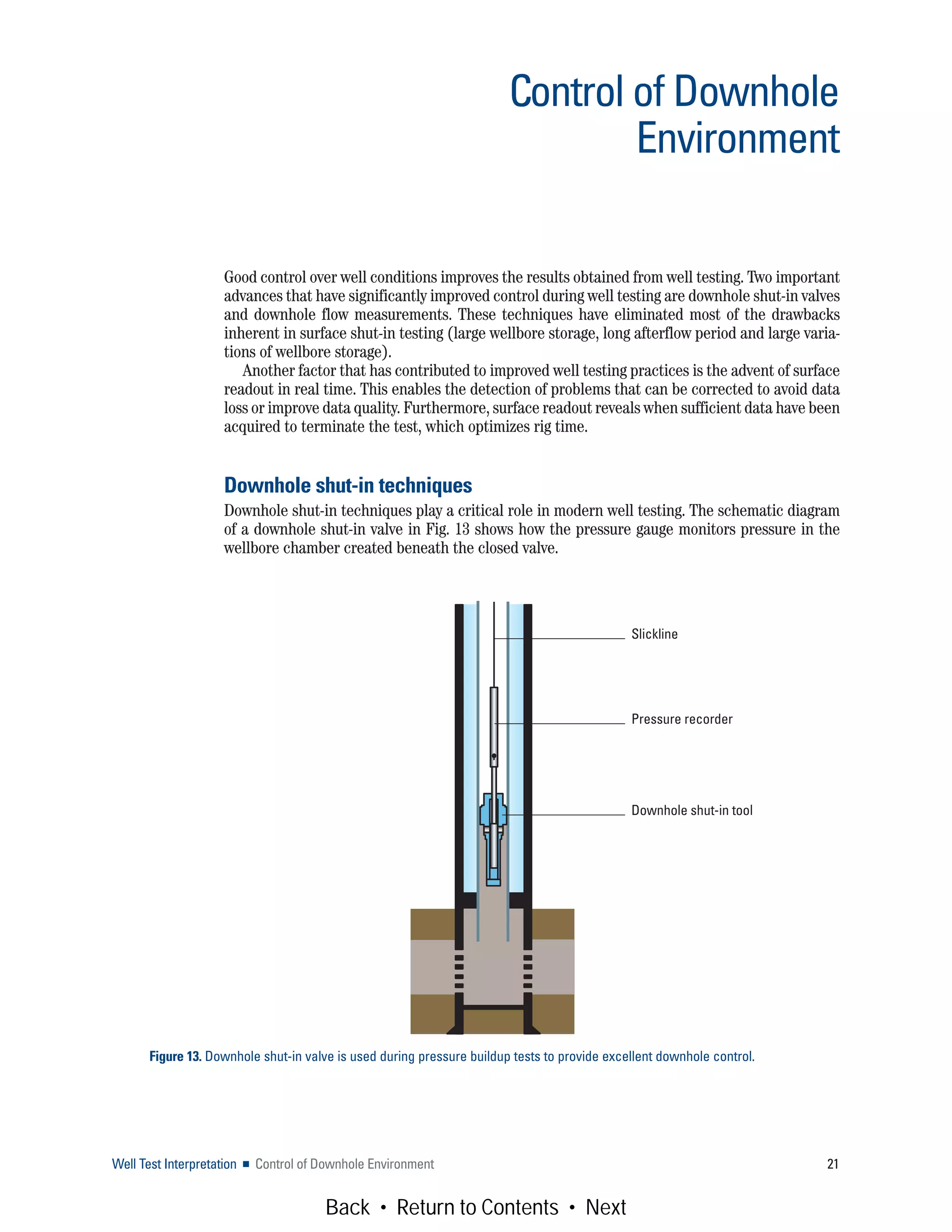 Good control over well conditions improves the results obtained from well testing. Two important
advances that have significantly improved control during well testing are downhole shut-in valves
and downhole flow measurements. These techniques have eliminated most of the drawbacks
inherent in surface shut-in testing (large wellbore storage, long afterflow period and large varia-
tions of wellbore storage).
Another factor that has contributed to improved well testing practices is the advent of surface
readout in real time. This enables the detection of problems that can be corrected to avoid data
loss or improve data quality. Furthermore, surface readout reveals when sufficient data have been
acquired to terminate the test, which optimizes rig time.
Downhole shut-in techniques
Downhole shut-in techniques play a critical role in modern well testing. The schematic diagram
of a downhole shut-in valve in Fig. 13 shows how the pressure gauge monitors pressure in the
wellbore chamber created beneath the closed valve.
Well Test Interpretation ■ Control of Downhole Environment 21
Control of Downhole
Environment
Figure 13. Downhole shut-in valve is used during pressure buildup tests to provide excellent downhole control.
Slickline
Pressure recorder
Downhole shut-in tool
Back • Return to Contents • Next
 