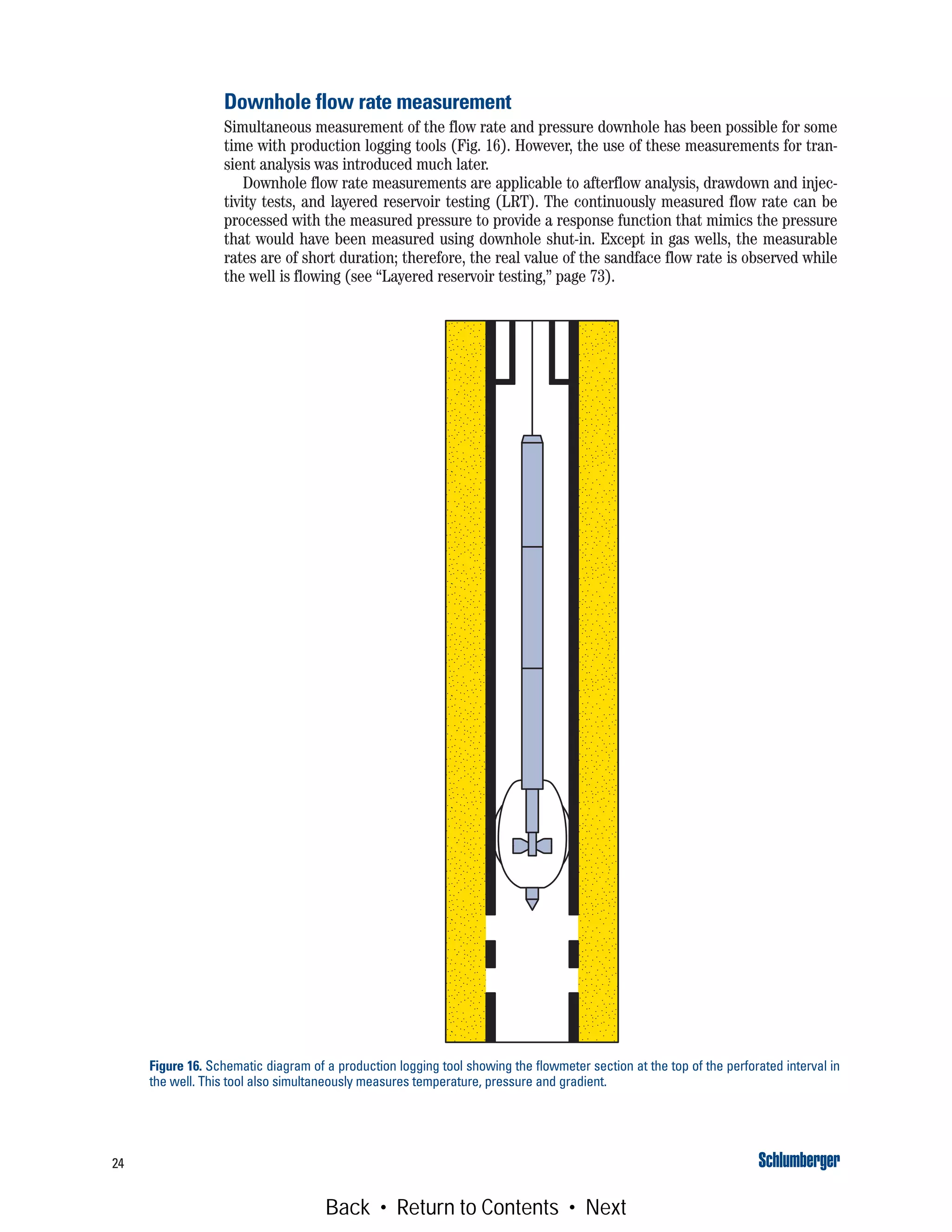 24
Downhole flow rate measurement
Simultaneous measurement of the flow rate and pressure downhole has been possible for some
time with production logging tools (Fig. 16). However, the use of these measurements for tran-
sient analysis was introduced much later.
Downhole flow rate measurements are applicable to afterflow analysis, drawdown and injec-
tivity tests, and layered reservoir testing (LRT). The continuously measured flow rate can be
processed with the measured pressure to provide a response function that mimics the pressure
that would have been measured using downhole shut-in. Except in gas wells, the measurable
rates are of short duration; therefore, the real value of the sandface flow rate is observed while
the well is flowing (see “Layered reservoir testing,” page 73).
Figure 16. Schematic diagram of a production logging tool showing the flowmeter section at the top of the perforated interval in
the well. This tool also simultaneously measures temperature, pressure and gradient.
Back • Return to Contents • Next
 