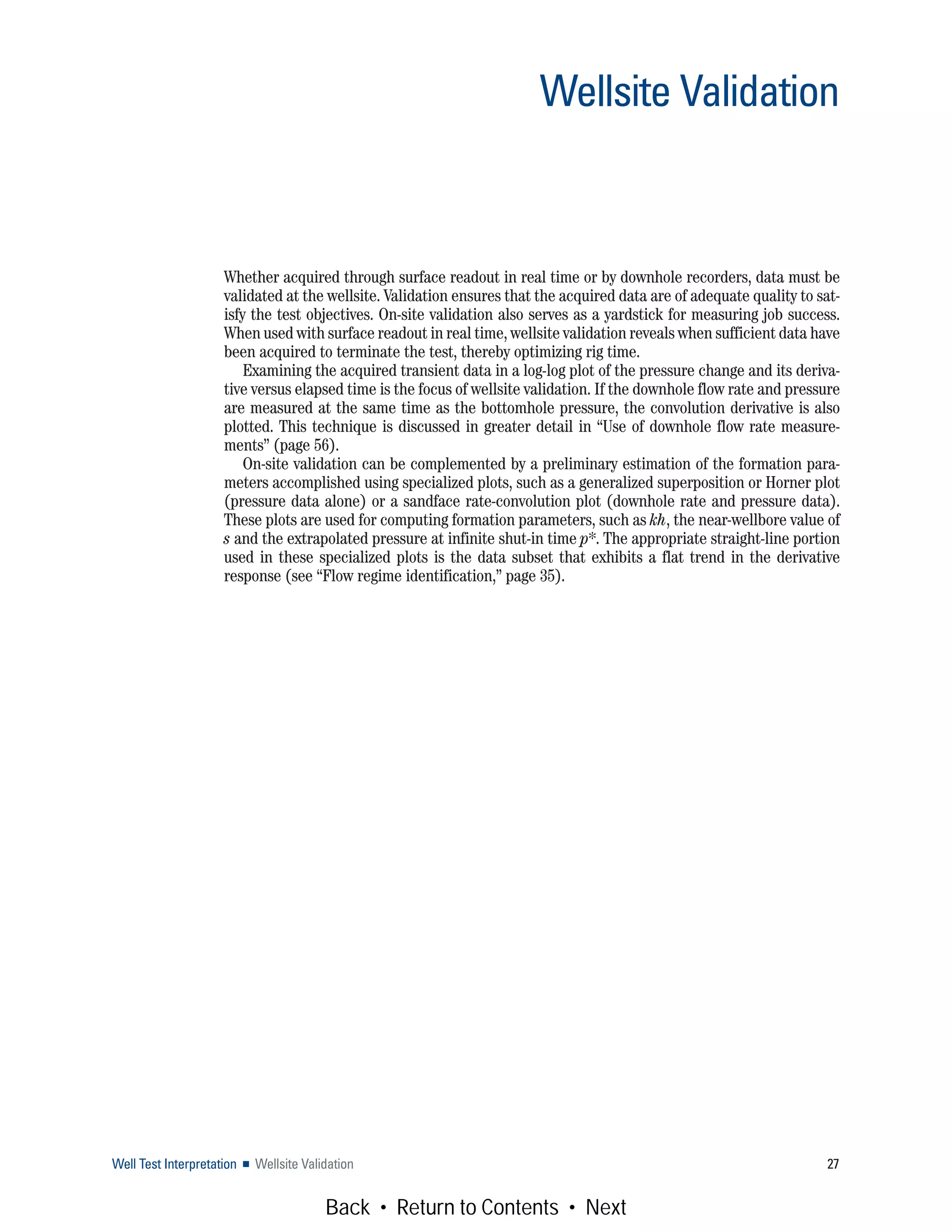 Whether acquired through surface readout in real time or by downhole recorders, data must be
validated at the wellsite. Validation ensures that the acquired data are of adequate quality to sat-
isfy the test objectives. On-site validation also serves as a yardstick for measuring job success.
When used with surface readout in real time, wellsite validation reveals when sufficient data have
been acquired to terminate the test, thereby optimizing rig time.
Examining the acquired transient data in a log-log plot of the pressure change and its deriva-
tive versus elapsed time is the focus of wellsite validation. If the downhole flow rate and pressure
are measured at the same time as the bottomhole pressure, the convolution derivative is also
plotted. This technique is discussed in greater detail in “Use of downhole flow rate measure-
ments” (page 56).
On-site validation can be complemented by a preliminary estimation of the formation para-
meters accomplished using specialized plots, such as a generalized superposition or Horner plot
(pressure data alone) or a sandface rate-convolution plot (downhole rate and pressure data).
These plots are used for computing formation parameters, such as kh, the near-wellbore value of
s and the extrapolated pressure at infinite shut-in time p*. The appropriate straight-line portion
used in these specialized plots is the data subset that exhibits a flat trend in the derivative
response (see “Flow regime identification,” page 35).
Well Test Interpretation ■ Wellsite Validation 27
Wellsite Validation
Back • Return to Contents • Next
 