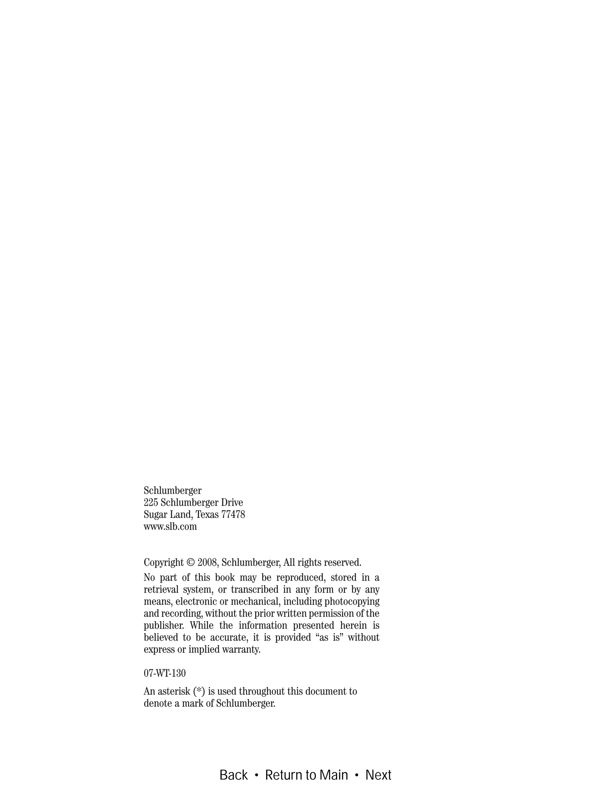 Schlumberger
225 Schlumberger Drive
Sugar Land, Texas 77478
www.slb.com
Copyright © 2008, Schlumberger, All rights reserved.
No part of this book may be reproduced, stored in a
retrieval system, or transcribed in any form or by any
means, electronic or mechanical, including photocopying
and recording, without the prior written permission of the
publisher. While the information presented herein is
believed to be accurate, it is provided “as is” without
express or implied warranty.
07-WT-130
An asterisk (*) is used throughout this document to
denote a mark of Schlumberger.
Back • Return to Main • Next
 