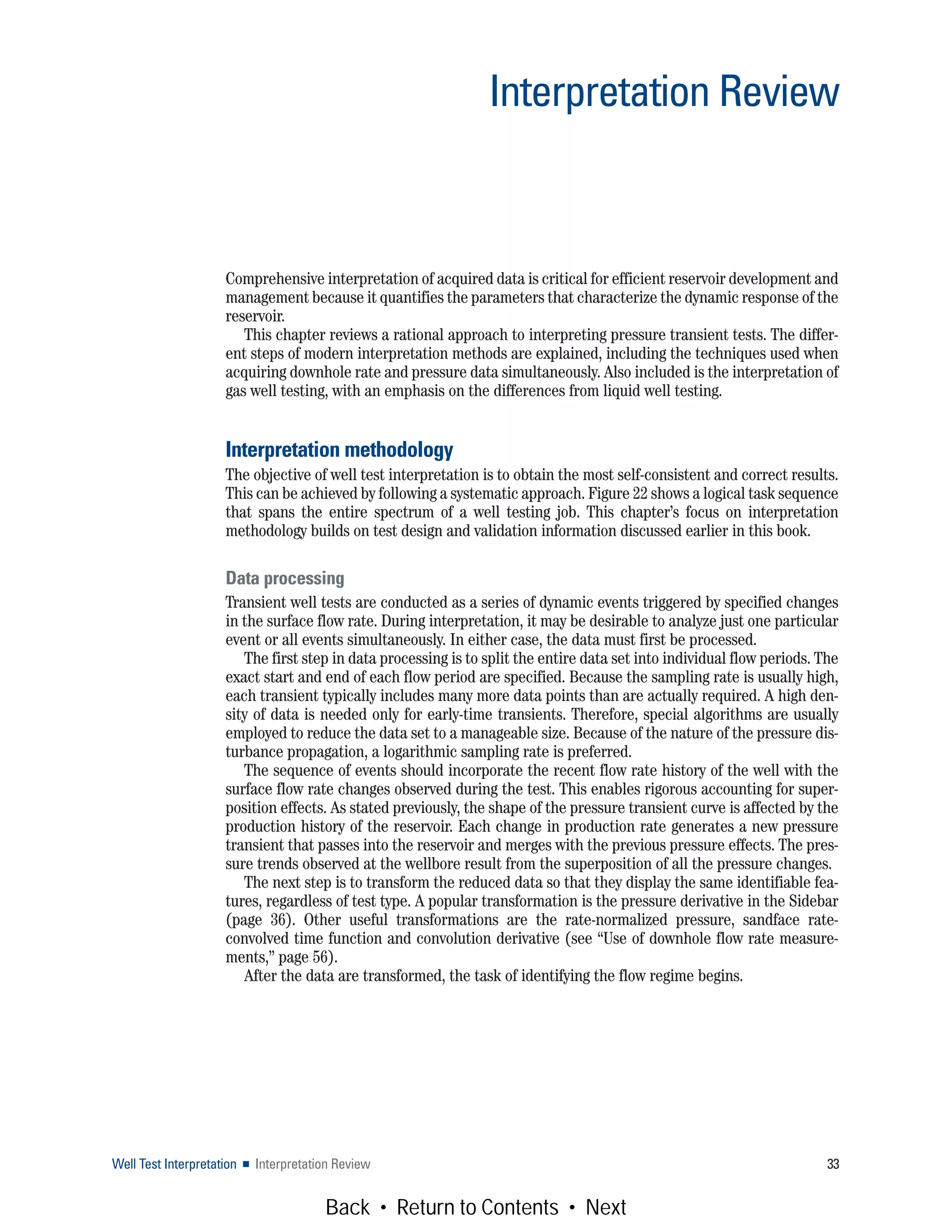 Comprehensive interpretation of acquired data is critical for efficient reservoir development and
management because it quantifies the parameters that characterize the dynamic response of the
reservoir.
This chapter reviews a rational approach to interpreting pressure transient tests. The differ-
ent steps of modern interpretation methods are explained, including the techniques used when
acquiring downhole rate and pressure data simultaneously. Also included is the interpretation of
gas well testing, with an emphasis on the differences from liquid well testing.
Interpretation methodology
The objective of well test interpretation is to obtain the most self-consistent and correct results.
This can be achieved by following a systematic approach. Figure 22 shows a logical task sequence
that spans the entire spectrum of a well testing job. This chapter’s focus on interpretation
methodology builds on test design and validation information discussed earlier in this book.
Data processing
Transient well tests are conducted as a series of dynamic events triggered by specified changes
in the surface flow rate. During interpretation, it may be desirable to analyze just one particular
event or all events simultaneously. In either case, the data must first be processed.
The first step in data processing is to split the entire data set into individual flow periods. The
exact start and end of each flow period are specified. Because the sampling rate is usually high,
each transient typically includes many more data points than are actually required. A high den-
sity of data is needed only for early-time transients. Therefore, special algorithms are usually
employed to reduce the data set to a manageable size. Because of the nature of the pressure dis-
turbance propagation, a logarithmic sampling rate is preferred.
The sequence of events should incorporate the recent flow rate history of the well with the
surface flow rate changes observed during the test. This enables rigorous accounting for super-
position effects. As stated previously, the shape of the pressure transient curve is affected by the
production history of the reservoir. Each change in production rate generates a new pressure
transient that passes into the reservoir and merges with the previous pressure effects. The pres-
sure trends observed at the wellbore result from the superposition of all the pressure changes.
The next step is to transform the reduced data so that they display the same identifiable fea-
tures, regardless of test type. A popular transformation is the pressure derivative in the Sidebar
(page 36). Other useful transformations are the rate-normalized pressure, sandface rate-
convolved time function and convolution derivative (see “Use of downhole flow rate measure-
ments,” page 56).
After the data are transformed, the task of identifying the flow regime begins.
Well Test Interpretation ■ Interpretation Review 33
Interpretation Review
Back • Return to Contents • Next
 