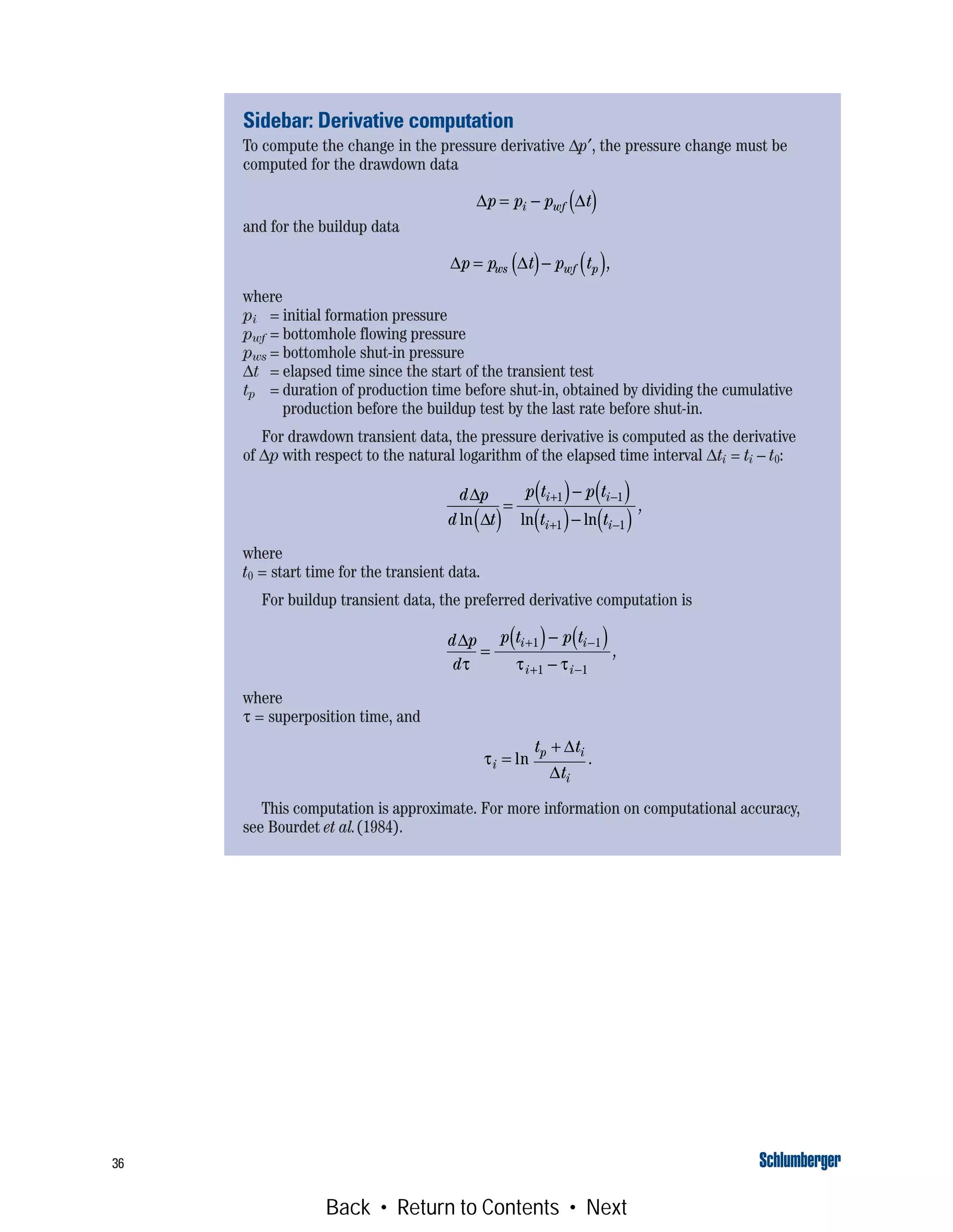 36
Sidebar: Derivative computation
To compute the change in the pressure derivative Δp′, the pressure change must be
computed for the drawdown data
and for the buildup data
where
pi = initial formation pressure
pwf = bottomhole flowing pressure
pws = bottomhole shut-in pressure
Δt = elapsed time since the start of the transient test
tp = duration of production time before shut-in, obtained by dividing the cumulative
production before the buildup test by the last rate before shut-in.
For drawdown transient data, the pressure derivative is computed as the derivative
of Δp with respect to the natural logarithm of the elapsed time interval Δti = ti – t0:
where
t0 = start time for the transient data.
For buildup transient data, the preferred derivative computation is
where
τ = superposition time, and
This computation is approximate. For more information on computational accuracy,
see Bourdet et al.(1984).
Δ Δp p p ti wf= − ( )
Δ Δp p t p tws wf p= ( )− ( ),
d p
d t
p t p t
t t
i i
i i
Δ
Δln ln ln( )
=
( )− ( )
( )− ( )
+ −
+ −
1 1
1 1
,
d p
d
p t p ti i
i i
Δ
τ τ τ
=
( )− ( )
−
+ −
+ −
1 1
1 1
,
τi
p i
i
t t
t
=
+
ln
Δ
Δ
.
Back • Return to Contents • Next
 