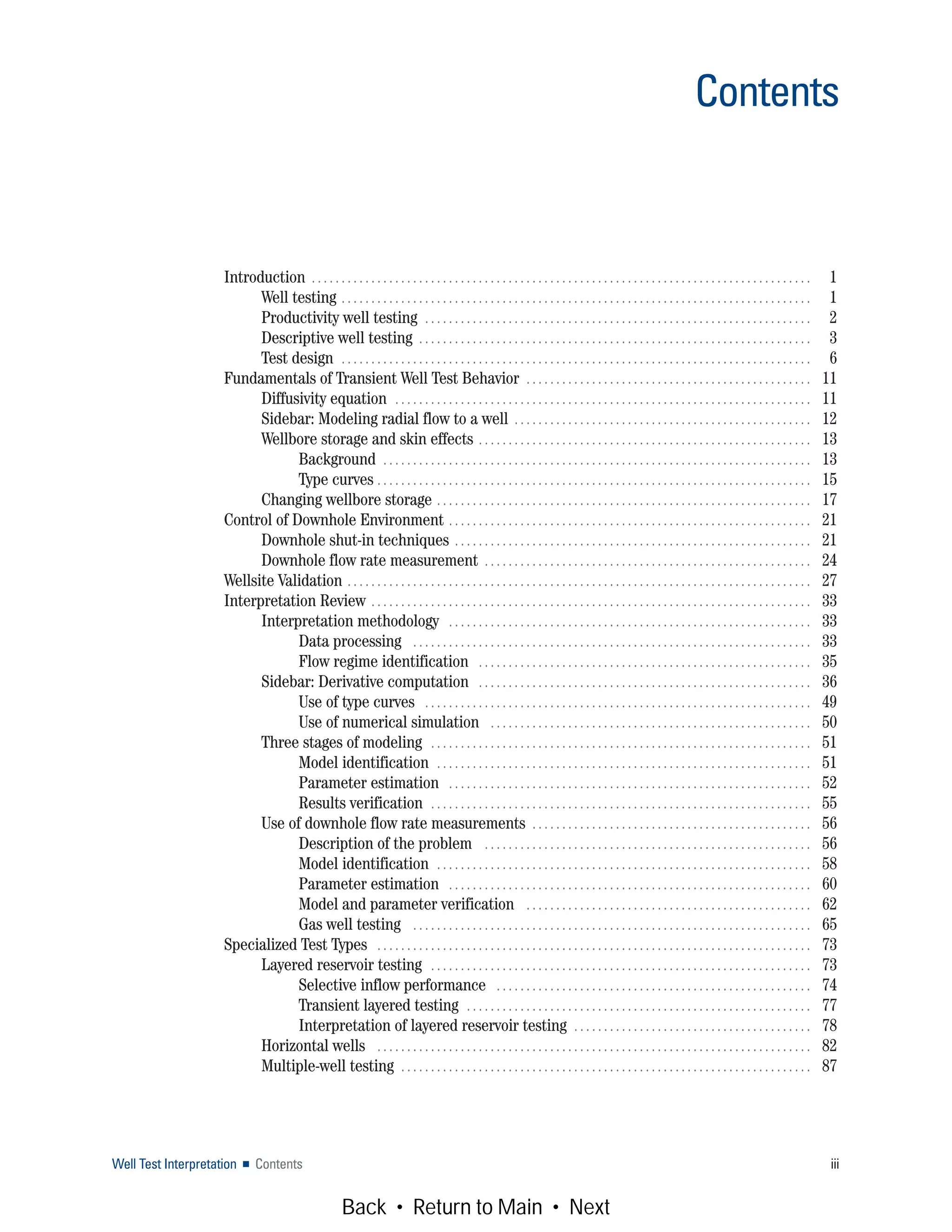 Well Test Interpretation ■ Contents iii
Contents
Introduction . . . . . . . . . . . . . . . . . . . . . . . . . . . . . . . . . . . . . . . . . . . . . . . . . . . . . . . . . . . . . . . . . . . . . . . . . . . . . . . . . . . . 1
Well testing . . . . . . . . . . . . . . . . . . . . . . . . . . . . . . . . . . . . . . . . . . . . . . . . . . . . . . . . . . . . . . . . . . . . . . . . . . . . . . . 1
Productivity well testing . . . . . . . . . . . . . . . . . . . . . . . . . . . . . . . . . . . . . . . . . . . . . . . . . . . . . . . . . . . . . . . . . 2
Descriptive well testing . . . . . . . . . . . . . . . . . . . . . . . . . . . . . . . . . . . . . . . . . . . . . . . . . . . . . . . . . . . . . . . . . . 3
Test design . . . . . . . . . . . . . . . . . . . . . . . . . . . . . . . . . . . . . . . . . . . . . . . . . . . . . . . . . . . . . . . . . . . . . . . . . . . . . . . 6
Fundamentals of Transient Well Test Behavior . . . . . . . . . . . . . . . . . . . . . . . . . . . . . . . . . . . . . . . . . . . . . . . . 11
Diffusivity equation . . . . . . . . . . . . . . . . . . . . . . . . . . . . . . . . . . . . . . . . . . . . . . . . . . . . . . . . . . . . . . . . . . . . . . 11
Sidebar: Modeling radial flow to a well . . . . . . . . . . . . . . . . . . . . . . . . . . . . . . . . . . . . . . . . . . . . . . . . . . 12
Wellbore storage and skin effects . . . . . . . . . . . . . . . . . . . . . . . . . . . . . . . . . . . . . . . . . . . . . . . . . . . . . . . . 13
Background . . . . . . . . . . . . . . . . . . . . . . . . . . . . . . . . . . . . . . . . . . . . . . . . . . . . . . . . . . . . . . . . . . . . . . . . 13
Type curves . . . . . . . . . . . . . . . . . . . . . . . . . . . . . . . . . . . . . . . . . . . . . . . . . . . . . . . . . . . . . . . . . . . . . . . . . 15
Changing wellbore storage . . . . . . . . . . . . . . . . . . . . . . . . . . . . . . . . . . . . . . . . . . . . . . . . . . . . . . . . . . . . . . . 17
Control of Downhole Environment . . . . . . . . . . . . . . . . . . . . . . . . . . . . . . . . . . . . . . . . . . . . . . . . . . . . . . . . . . . . . 21
Downhole shut-in techniques . . . . . . . . . . . . . . . . . . . . . . . . . . . . . . . . . . . . . . . . . . . . . . . . . . . . . . . . . . . . 21
Downhole flow rate measurement . . . . . . . . . . . . . . . . . . . . . . . . . . . . . . . . . . . . . . . . . . . . . . . . . . . . . . . 24
Wellsite Validation . . . . . . . . . . . . . . . . . . . . . . . . . . . . . . . . . . . . . . . . . . . . . . . . . . . . . . . . . . . . . . . . . . . . . . . . . . . . . . 27
Interpretation Review . . . . . . . . . . . . . . . . . . . . . . . . . . . . . . . . . . . . . . . . . . . . . . . . . . . . . . . . . . . . . . . . . . . . . . . . . . 33
Interpretation methodology . . . . . . . . . . . . . . . . . . . . . . . . . . . . . . . . . . . . . . . . . . . . . . . . . . . . . . . . . . . . . 33
Data processing . . . . . . . . . . . . . . . . . . . . . . . . . . . . . . . . . . . . . . . . . . . . . . . . . . . . . . . . . . . . . . . . . . . 33
Flow regime identification . . . . . . . . . . . . . . . . . . . . . . . . . . . . . . . . . . . . . . . . . . . . . . . . . . . . . . . . 35
Sidebar: Derivative computation . . . . . . . . . . . . . . . . . . . . . . . . . . . . . . . . . . . . . . . . . . . . . . . . . . . . . . . . 36
Use of type curves . . . . . . . . . . . . . . . . . . . . . . . . . . . . . . . . . . . . . . . . . . . . . . . . . . . . . . . . . . . . . . . . . 49
Use of numerical simulation . . . . . . . . . . . . . . . . . . . . . . . . . . . . . . . . . . . . . . . . . . . . . . . . . . . . . . 50
Three stages of modeling . . . . . . . . . . . . . . . . . . . . . . . . . . . . . . . . . . . . . . . . . . . . . . . . . . . . . . . . . . . . . . . . 51
Model identification . . . . . . . . . . . . . . . . . . . . . . . . . . . . . . . . . . . . . . . . . . . . . . . . . . . . . . . . . . . . . . . 51
Parameter estimation . . . . . . . . . . . . . . . . . . . . . . . . . . . . . . . . . . . . . . . . . . . . . . . . . . . . . . . . . . . . . 52
Results verification . . . . . . . . . . . . . . . . . . . . . . . . . . . . . . . . . . . . . . . . . . . . . . . . . . . . . . . . . . . . . . . . 55
Use of downhole flow rate measurements . . . . . . . . . . . . . . . . . . . . . . . . . . . . . . . . . . . . . . . . . . . . . . . 56
Description of the problem . . . . . . . . . . . . . . . . . . . . . . . . . . . . . . . . . . . . . . . . . . . . . . . . . . . . . . . 56
Model identification . . . . . . . . . . . . . . . . . . . . . . . . . . . . . . . . . . . . . . . . . . . . . . . . . . . . . . . . . . . . . . . 58
Parameter estimation . . . . . . . . . . . . . . . . . . . . . . . . . . . . . . . . . . . . . . . . . . . . . . . . . . . . . . . . . . . . . 60
Model and parameter verification . . . . . . . . . . . . . . . . . . . . . . . . . . . . . . . . . . . . . . . . . . . . . . . . 62
Gas well testing . . . . . . . . . . . . . . . . . . . . . . . . . . . . . . . . . . . . . . . . . . . . . . . . . . . . . . . . . . . . . . . . . . . 65
Specialized Test Types . . . . . . . . . . . . . . . . . . . . . . . . . . . . . . . . . . . . . . . . . . . . . . . . . . . . . . . . . . . . . . . . . . . . . . . . . 73
Layered reservoir testing . . . . . . . . . . . . . . . . . . . . . . . . . . . . . . . . . . . . . . . . . . . . . . . . . . . . . . . . . . . . . . . . 73
Selective inflow performance . . . . . . . . . . . . . . . . . . . . . . . . . . . . . . . . . . . . . . . . . . . . . . . . . . . . . 74
Transient layered testing . . . . . . . . . . . . . . . . . . . . . . . . . . . . . . . . . . . . . . . . . . . . . . . . . . . . . . . . . . 77
Interpretation of layered reservoir testing . . . . . . . . . . . . . . . . . . . . . . . . . . . . . . . . . . . . . . . . 78
Horizontal wells . . . . . . . . . . . . . . . . . . . . . . . . . . . . . . . . . . . . . . . . . . . . . . . . . . . . . . . . . . . . . . . . . . . . . . . . . 82
Multiple-well testing . . . . . . . . . . . . . . . . . . . . . . . . . . . . . . . . . . . . . . . . . . . . . . . . . . . . . . . . . . . . . . . . . . . . . 87
Back • Return to Main • Next
 
