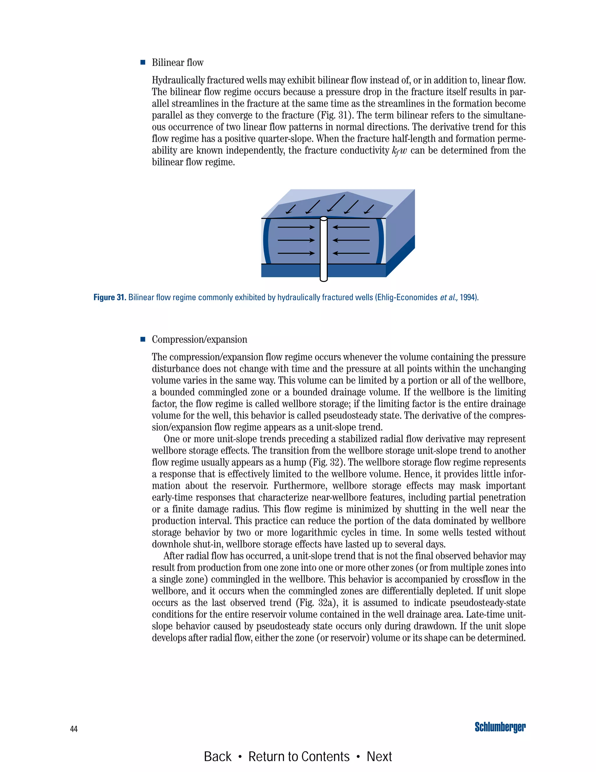 44
■ Bilinear flow
Hydraulically fractured wells may exhibit bilinear flow instead of, or in addition to, linear flow.
The bilinear flow regime occurs because a pressure drop in the fracture itself results in par-
allel streamlines in the fracture at the same time as the streamlines in the formation become
parallel as they converge to the fracture (Fig. 31). The term bilinear refers to the simultane-
ous occurrence of two linear flow patterns in normal directions. The derivative trend for this
flow regime has a positive quarter-slope. When the fracture half-length and formation perme-
ability are known independently, the fracture conductivity kf w can be determined from the
bilinear flow regime.
■ Compression/expansion
The compression/expansion flow regime occurs whenever the volume containing the pressure
disturbance does not change with time and the pressure at all points within the unchanging
volume varies in the same way. This volume can be limited by a portion or all of the wellbore,
a bounded commingled zone or a bounded drainage volume. If the wellbore is the limiting
factor, the flow regime is called wellbore storage; if the limiting factor is the entire drainage
volume for the well, this behavior is called pseudosteady state. The derivative of the compres-
sion/expansion flow regime appears as a unit-slope trend.
One or more unit-slope trends preceding a stabilized radial flow derivative may represent
wellbore storage effects. The transition from the wellbore storage unit-slope trend to another
flow regime usually appears as a hump (Fig. 32). The wellbore storage flow regime represents
a response that is effectively limited to the wellbore volume. Hence, it provides little infor-
mation about the reservoir. Furthermore, wellbore storage effects may mask important
early-time responses that characterize near-wellbore features, including partial penetration
or a finite damage radius. This flow regime is minimized by shutting in the well near the
production interval. This practice can reduce the portion of the data dominated by wellbore
storage behavior by two or more logarithmic cycles in time. In some wells tested without
downhole shut-in, wellbore storage effects have lasted up to several days.
After radial flow has occurred, a unit-slope trend that is not the final observed behavior may
result from production from one zone into one or more other zones (or from multiple zones into
a single zone) commingled in the wellbore. This behavior is accompanied by crossflow in the
wellbore, and it occurs when the commingled zones are differentially depleted. If unit slope
occurs as the last observed trend (Fig. 32a), it is assumed to indicate pseudosteady-state
conditions for the entire reservoir volume contained in the well drainage area. Late-time unit-
slope behavior caused by pseudosteady state occurs only during drawdown. If the unit slope
develops after radial flow, either the zone (or reservoir) volume or its shape can be determined.
Figure 31. Bilinear flow regime commonly exhibited by hydraulically fractured wells (Ehlig-Economides et al., 1994).
Back • Return to Contents • Next
 
