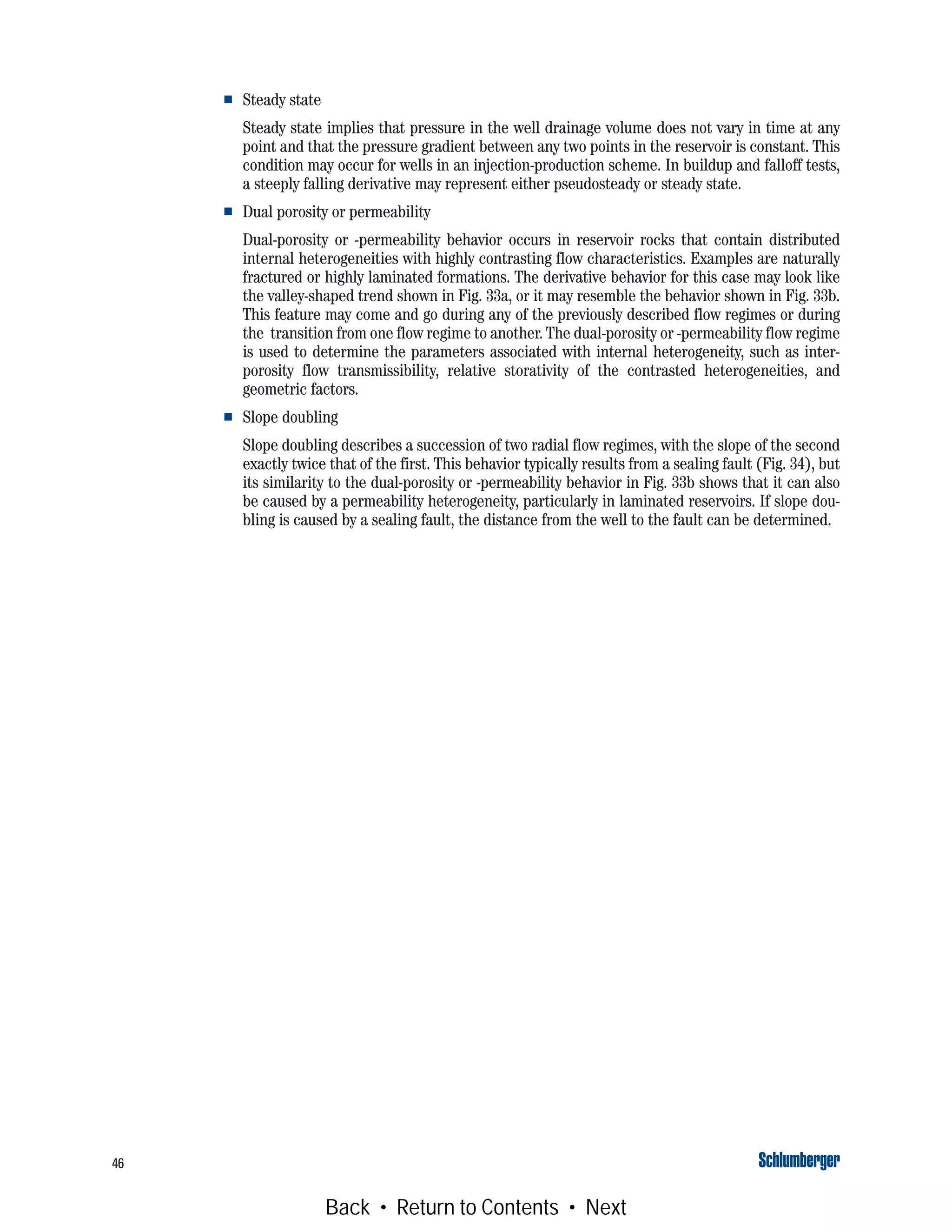 46
■ Steady state
Steady state implies that pressure in the well drainage volume does not vary in time at any
point and that the pressure gradient between any two points in the reservoir is constant. This
condition may occur for wells in an injection-production scheme. In buildup and falloff tests,
a steeply falling derivative may represent either pseudosteady or steady state.
■ Dual porosity or permeability
Dual-porosity or -permeability behavior occurs in reservoir rocks that contain distributed
internal heterogeneities with highly contrasting flow characteristics. Examples are naturally
fractured or highly laminated formations. The derivative behavior for this case may look like
the valley-shaped trend shown in Fig. 33a, or it may resemble the behavior shown in Fig. 33b.
This feature may come and go during any of the previously described flow regimes or during
the transition from one flow regime to another. The dual-porosity or -permeability flow regime
is used to determine the parameters associated with internal heterogeneity, such as inter-
porosity flow transmissibility, relative storativity of the contrasted heterogeneities, and
geometric factors.
■ Slope doubling
Slope doubling describes a succession of two radial flow regimes, with the slope of the second
exactly twice that of the first. This behavior typically results from a sealing fault (Fig. 34), but
its similarity to the dual-porosity or -permeability behavior in Fig. 33b shows that it can also
be caused by a permeability heterogeneity, particularly in laminated reservoirs. If slope dou-
bling is caused by a sealing fault, the distance from the well to the fault can be determined.
Back • Return to Contents • Next
 