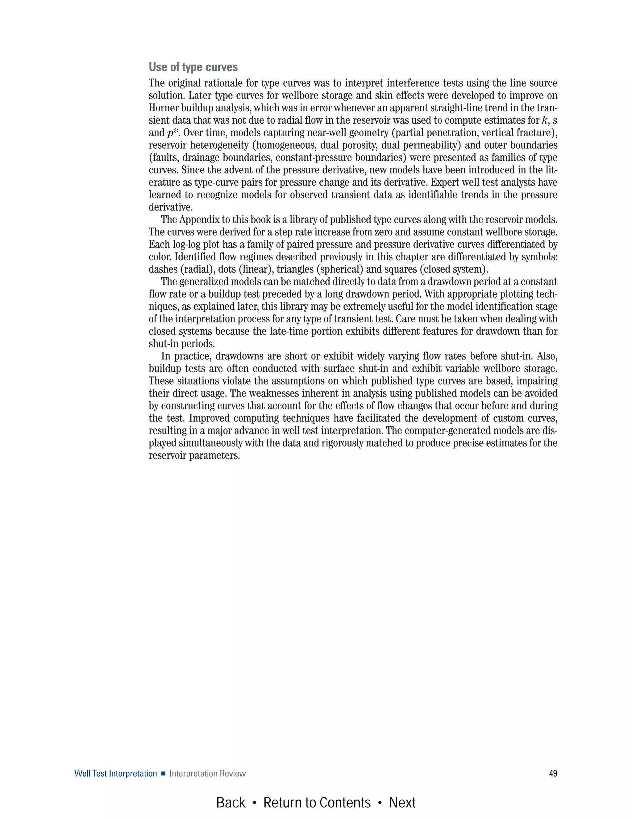 Well Test Interpretation ■ Interpretation Review 49
Use of type curves
The original rationale for type curves was to interpret interference tests using the line source
solution. Later type curves for wellbore storage and skin effects were developed to improve on
Horner buildup analysis, which was in error whenever an apparent straight-line trend in the tran-
sient data that was not due to radial flow in the reservoir was used to compute estimates for k, s
and p*. Over time, models capturing near-well geometry (partial penetration, vertical fracture),
reservoir heterogeneity (homogeneous, dual porosity, dual permeability) and outer boundaries
(faults, drainage boundaries, constant-pressure boundaries) were presented as families of type
curves. Since the advent of the pressure derivative, new models have been introduced in the lit-
erature as type-curve pairs for pressure change and its derivative. Expert well test analysts have
learned to recognize models for observed transient data as identifiable trends in the pressure
derivative.
The Appendix to this book is a library of published type curves along with the reservoir models.
The curves were derived for a step rate increase from zero and assume constant wellbore storage.
Each log-log plot has a family of paired pressure and pressure derivative curves differentiated by
color. Identified flow regimes described previously in this chapter are differentiated by symbols:
dashes (radial), dots (linear), triangles (spherical) and squares (closed system).
The generalized models can be matched directly to data from a drawdown period at a constant
flow rate or a buildup test preceded by a long drawdown period. With appropriate plotting tech-
niques, as explained later, this library may be extremely useful for the model identification stage
of the interpretation process for any type of transient test. Care must be taken when dealing with
closed systems because the late-time portion exhibits different features for drawdown than for
shut-in periods.
In practice, drawdowns are short or exhibit widely varying flow rates before shut-in. Also,
buildup tests are often conducted with surface shut-in and exhibit variable wellbore storage.
These situations violate the assumptions on which published type curves are based, impairing
their direct usage. The weaknesses inherent in analysis using published models can be avoided
by constructing curves that account for the effects of flow changes that occur before and during
the test. Improved computing techniques have facilitated the development of custom curves,
resulting in a major advance in well test interpretation. The computer-generated models are dis-
played simultaneously with the data and rigorously matched to produce precise estimates for the
reservoir parameters.
Back • Return to Contents • Next
 