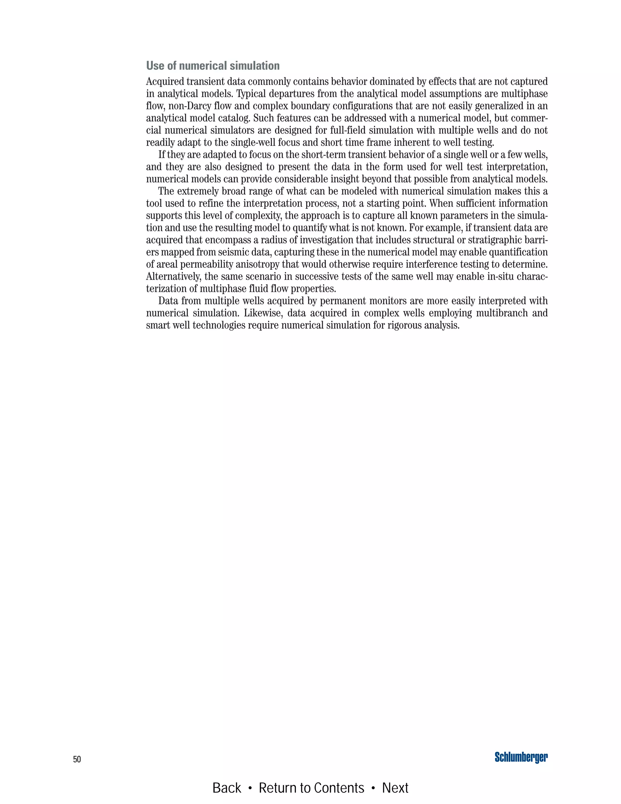 50
Use of numerical simulation
Acquired transient data commonly contains behavior dominated by effects that are not captured
in analytical models. Typical departures from the analytical model assumptions are multiphase
flow, non-Darcy flow and complex boundary configurations that are not easily generalized in an
analytical model catalog. Such features can be addressed with a numerical model, but commer-
cial numerical simulators are designed for full-field simulation with multiple wells and do not
readily adapt to the single-well focus and short time frame inherent to well testing.
If they are adapted to focus on the short-term transient behavior of a single well or a few wells,
and they are also designed to present the data in the form used for well test interpretation,
numerical models can provide considerable insight beyond that possible from analytical models.
The extremely broad range of what can be modeled with numerical simulation makes this a
tool used to refine the interpretation process, not a starting point. When sufficient information
supports this level of complexity, the approach is to capture all known parameters in the simula-
tion and use the resulting model to quantify what is not known. For example, if transient data are
acquired that encompass a radius of investigation that includes structural or stratigraphic barri-
ers mapped from seismic data, capturing these in the numerical model may enable quantification
of areal permeability anisotropy that would otherwise require interference testing to determine.
Alternatively, the same scenario in successive tests of the same well may enable in-situ charac-
terization of multiphase fluid flow properties.
Data from multiple wells acquired by permanent monitors are more easily interpreted with
numerical simulation. Likewise, data acquired in complex wells employing multibranch and
smart well technologies require numerical simulation for rigorous analysis.
Back • Return to Contents • Next
 