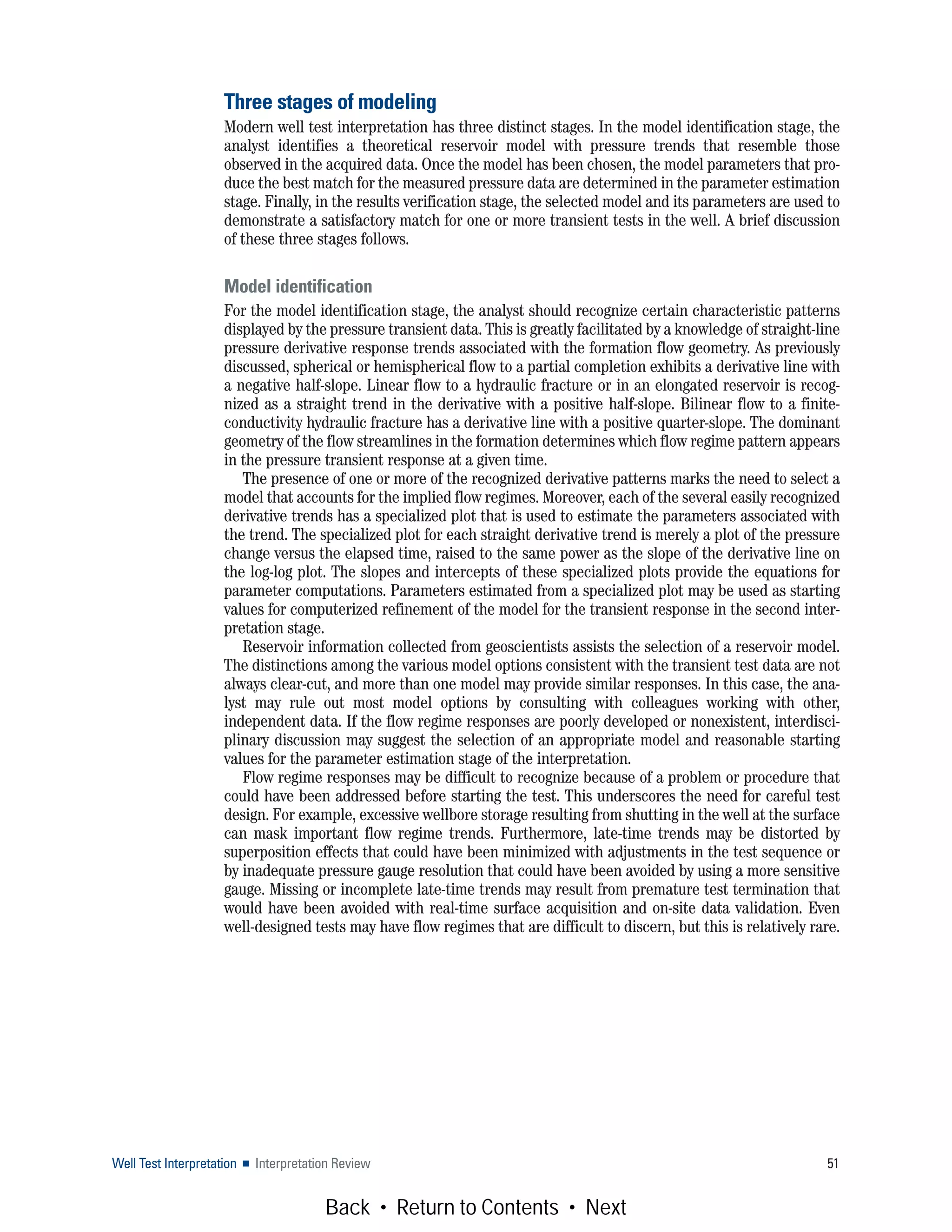 Well Test Interpretation ■ Interpretation Review 51
Three stages of modeling
Modern well test interpretation has three distinct stages. In the model identification stage, the
analyst identifies a theoretical reservoir model with pressure trends that resemble those
observed in the acquired data. Once the model has been chosen, the model parameters that pro-
duce the best match for the measured pressure data are determined in the parameter estimation
stage. Finally, in the results verification stage, the selected model and its parameters are used to
demonstrate a satisfactory match for one or more transient tests in the well. A brief discussion
of these three stages follows.
Model identification
For the model identification stage, the analyst should recognize certain characteristic patterns
displayed by the pressure transient data. This is greatly facilitated by a knowledge of straight-line
pressure derivative response trends associated with the formation flow geometry. As previously
discussed, spherical or hemispherical flow to a partial completion exhibits a derivative line with
a negative half-slope. Linear flow to a hydraulic fracture or in an elongated reservoir is recog-
nized as a straight trend in the derivative with a positive half-slope. Bilinear flow to a finite-
conductivity hydraulic fracture has a derivative line with a positive quarter-slope. The dominant
geometry of the flow streamlines in the formation determines which flow regime pattern appears
in the pressure transient response at a given time.
The presence of one or more of the recognized derivative patterns marks the need to select a
model that accounts for the implied flow regimes. Moreover, each of the several easily recognized
derivative trends has a specialized plot that is used to estimate the parameters associated with
the trend. The specialized plot for each straight derivative trend is merely a plot of the pressure
change versus the elapsed time, raised to the same power as the slope of the derivative line on
the log-log plot. The slopes and intercepts of these specialized plots provide the equations for
parameter computations. Parameters estimated from a specialized plot may be used as starting
values for computerized refinement of the model for the transient response in the second inter-
pretation stage.
Reservoir information collected from geoscientists assists the selection of a reservoir model.
The distinctions among the various model options consistent with the transient test data are not
always clear-cut, and more than one model may provide similar responses. In this case, the ana-
lyst may rule out most model options by consulting with colleagues working with other,
independent data. If the flow regime responses are poorly developed or nonexistent, interdisci-
plinary discussion may suggest the selection of an appropriate model and reasonable starting
values for the parameter estimation stage of the interpretation.
Flow regime responses may be difficult to recognize because of a problem or procedure that
could have been addressed before starting the test. This underscores the need for careful test
design. For example, excessive wellbore storage resulting from shutting in the well at the surface
can mask important flow regime trends. Furthermore, late-time trends may be distorted by
superposition effects that could have been minimized with adjustments in the test sequence or
by inadequate pressure gauge resolution that could have been avoided by using a more sensitive
gauge. Missing or incomplete late-time trends may result from premature test termination that
would have been avoided with real-time surface acquisition and on-site data validation. Even
well-designed tests may have flow regimes that are difficult to discern, but this is relatively rare.
Back • Return to Contents • Next
 