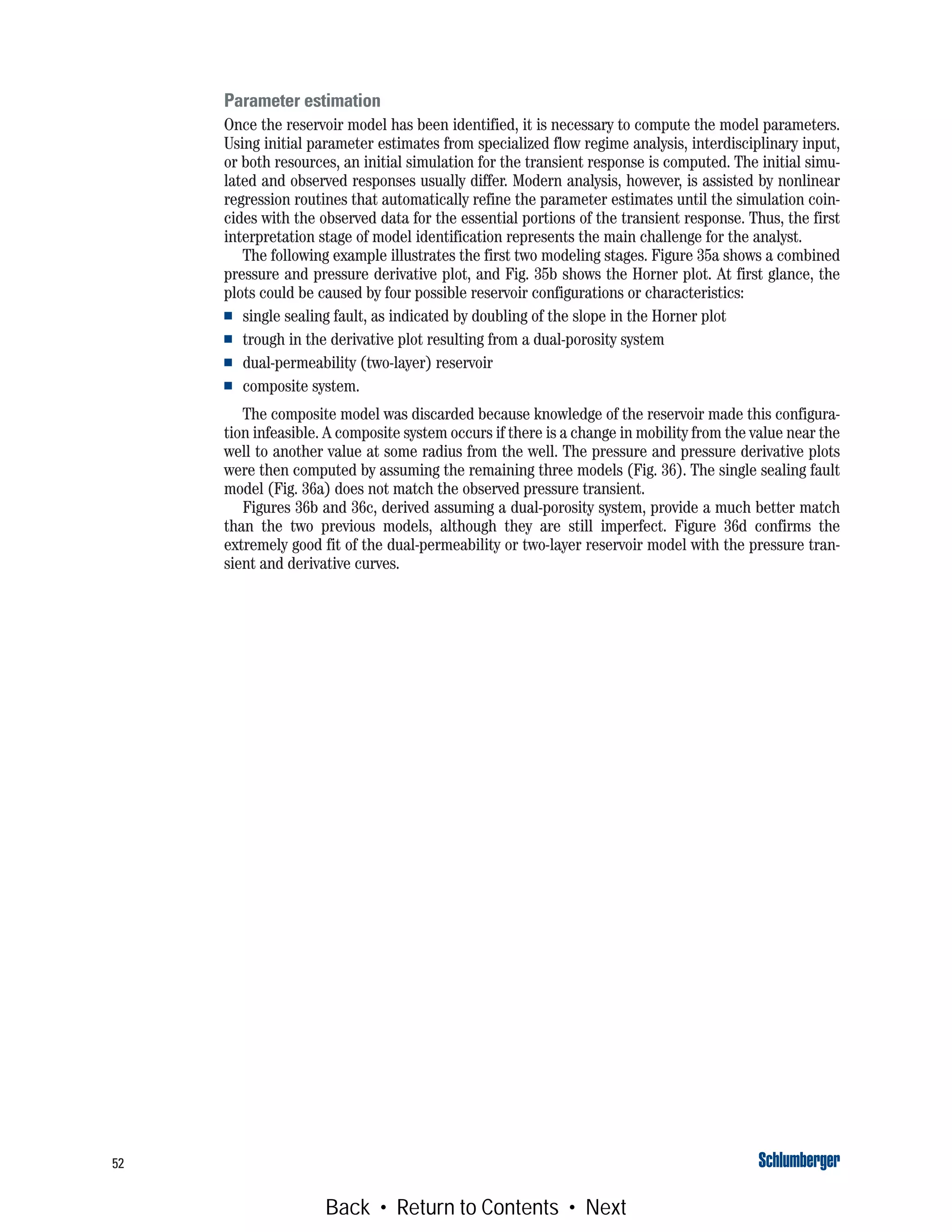 52
Parameter estimation
Once the reservoir model has been identified, it is necessary to compute the model parameters.
Using initial parameter estimates from specialized flow regime analysis, interdisciplinary input,
or both resources, an initial simulation for the transient response is computed. The initial simu-
lated and observed responses usually differ. Modern analysis, however, is assisted by nonlinear
regression routines that automatically refine the parameter estimates until the simulation coin-
cides with the observed data for the essential portions of the transient response. Thus, the first
interpretation stage of model identification represents the main challenge for the analyst.
The following example illustrates the first two modeling stages. Figure 35a shows a combined
pressure and pressure derivative plot, and Fig. 35b shows the Horner plot. At first glance, the
plots could be caused by four possible reservoir configurations or characteristics:
■ single sealing fault, as indicated by doubling of the slope in the Horner plot
■ trough in the derivative plot resulting from a dual-porosity system
■ dual-permeability (two-layer) reservoir
■ composite system.
The composite model was discarded because knowledge of the reservoir made this configura-
tion infeasible. A composite system occurs if there is a change in mobility from the value near the
well to another value at some radius from the well. The pressure and pressure derivative plots
were then computed by assuming the remaining three models (Fig. 36). The single sealing fault
model (Fig. 36a) does not match the observed pressure transient.
Figures 36b and 36c, derived assuming a dual-porosity system, provide a much better match
than the two previous models, although they are still imperfect. Figure 36d confirms the
extremely good fit of the dual-permeability or two-layer reservoir model with the pressure tran-
sient and derivative curves.
Back • Return to Contents • Next
 