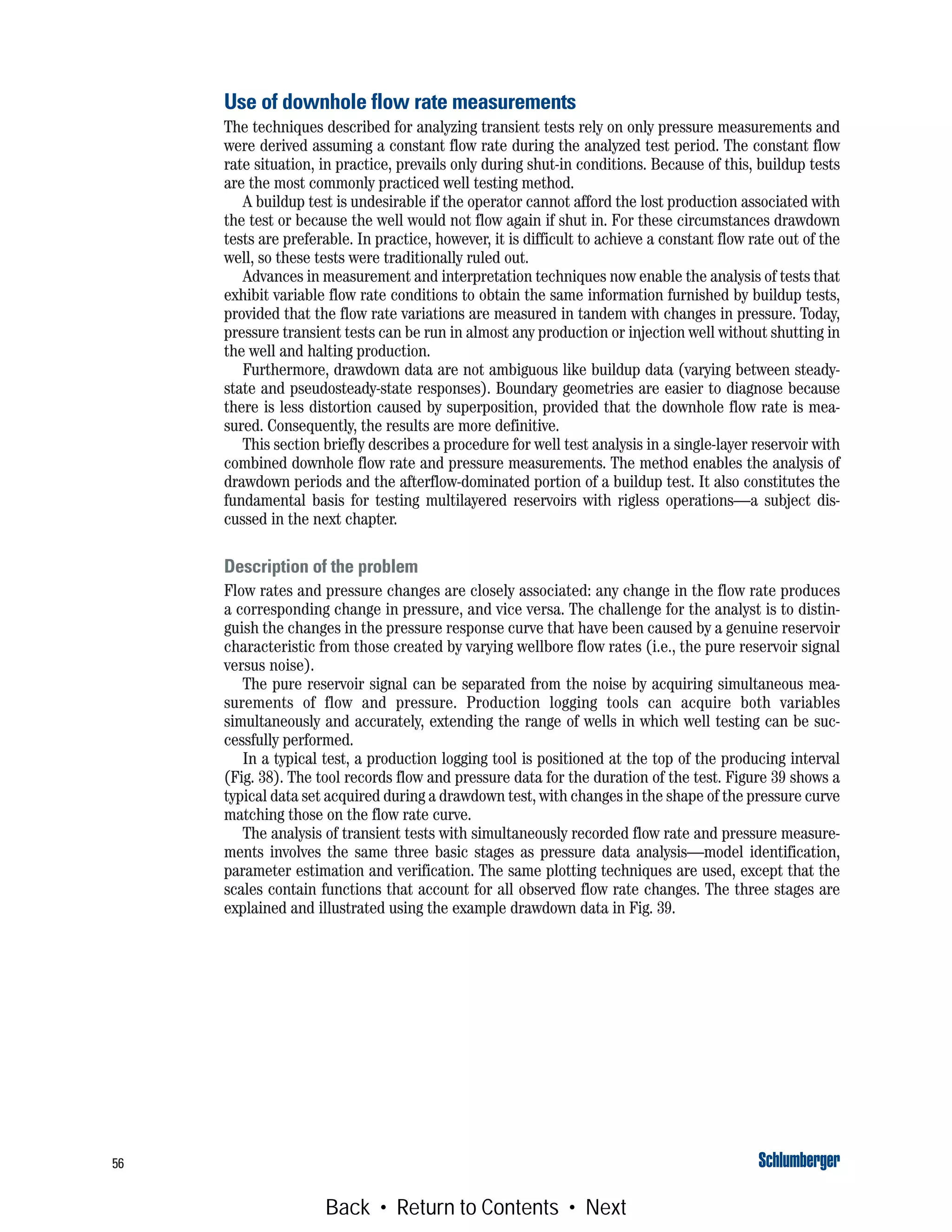 56
Use of downhole flow rate measurements
The techniques described for analyzing transient tests rely on only pressure measurements and
were derived assuming a constant flow rate during the analyzed test period. The constant flow
rate situation, in practice, prevails only during shut-in conditions. Because of this, buildup tests
are the most commonly practiced well testing method.
A buildup test is undesirable if the operator cannot afford the lost production associated with
the test or because the well would not flow again if shut in. For these circumstances drawdown
tests are preferable. In practice, however, it is difficult to achieve a constant flow rate out of the
well, so these tests were traditionally ruled out.
Advances in measurement and interpretation techniques now enable the analysis of tests that
exhibit variable flow rate conditions to obtain the same information furnished by buildup tests,
provided that the flow rate variations are measured in tandem with changes in pressure. Today,
pressure transient tests can be run in almost any production or injection well without shutting in
the well and halting production.
Furthermore, drawdown data are not ambiguous like buildup data (varying between steady-
state and pseudosteady-state responses). Boundary geometries are easier to diagnose because
there is less distortion caused by superposition, provided that the downhole flow rate is mea-
sured. Consequently, the results are more definitive.
This section briefly describes a procedure for well test analysis in a single-layer reservoir with
combined downhole flow rate and pressure measurements. The method enables the analysis of
drawdown periods and the afterflow-dominated portion of a buildup test. It also constitutes the
fundamental basis for testing multilayered reservoirs with rigless operations—a subject dis-
cussed in the next chapter.
Description of the problem
Flow rates and pressure changes are closely associated: any change in the flow rate produces
a corresponding change in pressure, and vice versa. The challenge for the analyst is to distin-
guish the changes in the pressure response curve that have been caused by a genuine reservoir
characteristic from those created by varying wellbore flow rates (i.e., the pure reservoir signal
versus noise).
The pure reservoir signal can be separated from the noise by acquiring simultaneous mea-
surements of flow and pressure. Production logging tools can acquire both variables
simultaneously and accurately, extending the range of wells in which well testing can be suc-
cessfully performed.
In a typical test, a production logging tool is positioned at the top of the producing interval
(Fig. 38). The tool records flow and pressure data for the duration of the test. Figure 39 shows a
typical data set acquired during a drawdown test, with changes in the shape of the pressure curve
matching those on the flow rate curve.
The analysis of transient tests with simultaneously recorded flow rate and pressure measure-
ments involves the same three basic stages as pressure data analysis—model identification,
parameter estimation and verification. The same plotting techniques are used, except that the
scales contain functions that account for all observed flow rate changes. The three stages are
explained and illustrated using the example drawdown data in Fig. 39.
Back • Return to Contents • Next
 
