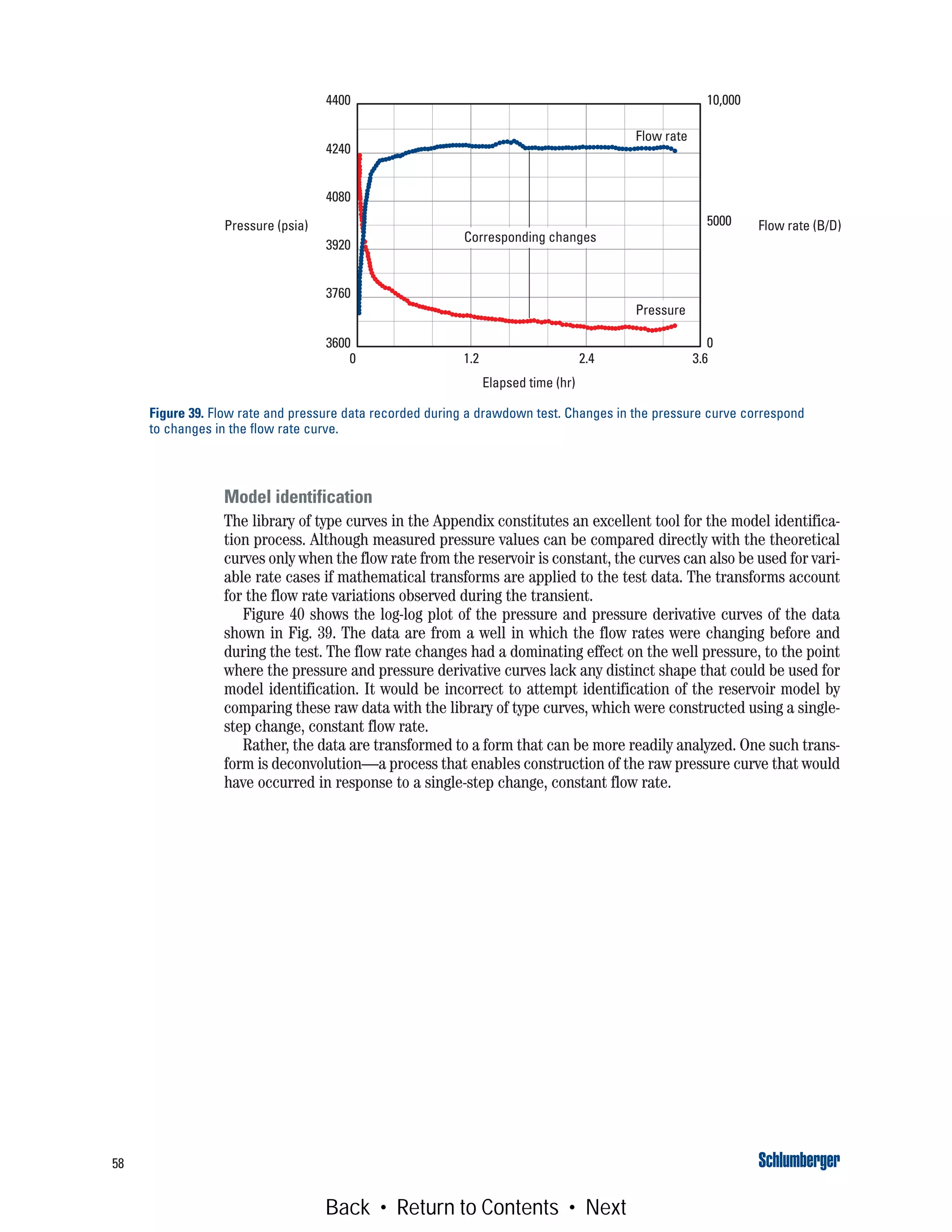 58
Model identification
The library of type curves in the Appendix constitutes an excellent tool for the model identifica-
tion process. Although measured pressure values can be compared directly with the theoretical
curves only when the flow rate from the reservoir is constant, the curves can also be used for vari-
able rate cases if mathematical transforms are applied to the test data. The transforms account
for the flow rate variations observed during the transient.
Figure 40 shows the log-log plot of the pressure and pressure derivative curves of the data
shown in Fig. 39. The data are from a well in which the flow rates were changing before and
during the test. The flow rate changes had a dominating effect on the well pressure, to the point
where the pressure and pressure derivative curves lack any distinct shape that could be used for
model identification. It would be incorrect to attempt identification of the reservoir model by
comparing these raw data with the library of type curves, which were constructed using a single-
step change, constant flow rate.
Rather, the data are transformed to a form that can be more readily analyzed. One such trans-
form is deconvolution—a process that enables construction of the raw pressure curve that would
have occurred in response to a single-step change, constant flow rate.
Figure 39. Flow rate and pressure data recorded during a drawdown test. Changes in the pressure curve correspond
to changes in the flow rate curve.
Pressure
Flow rate
Corresponding changes
Elapsed time (hr)
0 1.2 2.4 3.6
4400
4240
4080
3920
3760
3600
Pressure (psia)
10,000
5000
0
Flow rate (B/D)
Back • Return to Contents • Next
 