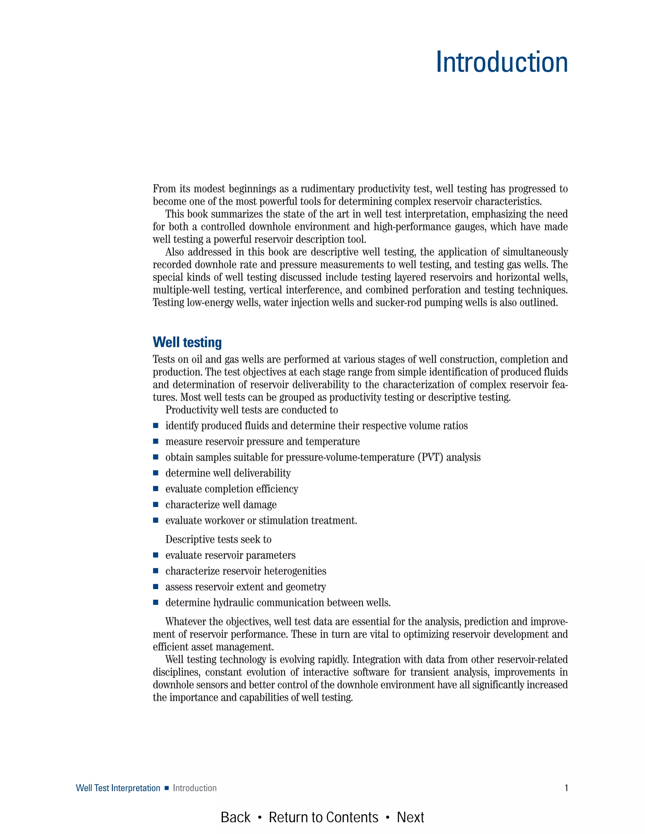 Introduction
Well Test Interpretation ■ Introduction 1
From its modest beginnings as a rudimentary productivity test, well testing has progressed to
become one of the most powerful tools for determining complex reservoir characteristics.
This book summarizes the state of the art in well test interpretation, emphasizing the need
for both a controlled downhole environment and high-performance gauges, which have made
well testing a powerful reservoir description tool.
Also addressed in this book are descriptive well testing, the application of simultaneously
recorded downhole rate and pressure measurements to well testing, and testing gas wells. The
special kinds of well testing discussed include testing layered reservoirs and horizontal wells,
multiple-well testing, vertical interference, and combined perforation and testing techniques.
Testing low-energy wells, water injection wells and sucker-rod pumping wells is also outlined.
Well testing
Tests on oil and gas wells are performed at various stages of well construction, completion and
production. The test objectives at each stage range from simple identification of produced fluids
and determination of reservoir deliverability to the characterization of complex reservoir fea-
tures. Most well tests can be grouped as productivity testing or descriptive testing.
Productivity well tests are conducted to
■ identify produced fluids and determine their respective volume ratios
■ measure reservoir pressure and temperature
■ obtain samples suitable for pressure-volume-temperature (PVT) analysis
■ determine well deliverability
■ evaluate completion efficiency
■ characterize well damage
■ evaluate workover or stimulation treatment.
Descriptive tests seek to
■ evaluate reservoir parameters
■ characterize reservoir heterogenities
■ assess reservoir extent and geometry
■ determine hydraulic communication between wells.
Whatever the objectives, well test data are essential for the analysis, prediction and improve-
ment of reservoir performance. These in turn are vital to optimizing reservoir development and
efficient asset management.
Well testing technology is evolving rapidly. Integration with data from other reservoir-related
disciplines, constant evolution of interactive software for transient analysis, improvements in
downhole sensors and better control of the downhole environment have all significantly increased
the importance and capabilities of well testing.
Back • Return to Contents • Next
 