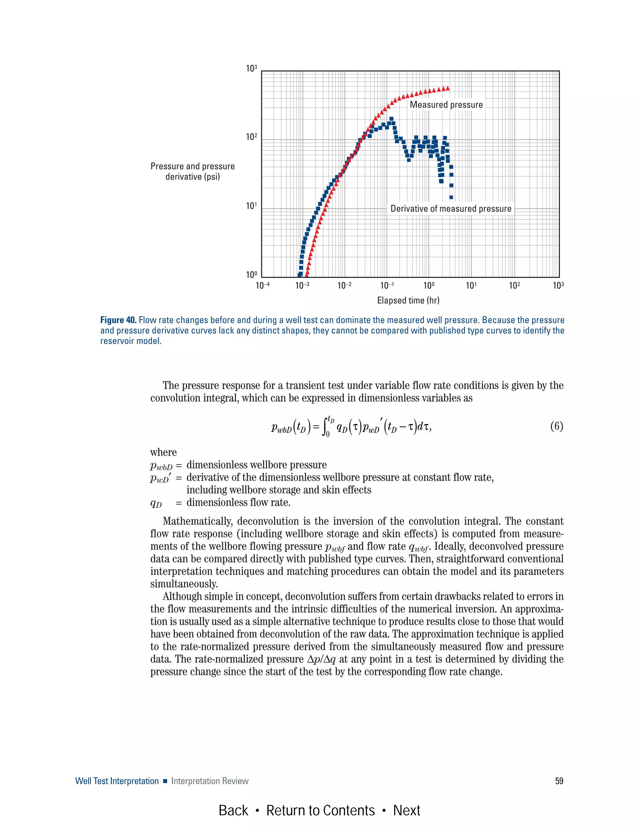 Well Test Interpretation ■ Interpretation Review 59
The pressure response for a transient test under variable flow rate conditions is given by the
convolution integral, which can be expressed in dimensionless variables as
(6)
where
pwbD = dimensionless wellbore pressure
pwD′ = derivative of the dimensionless wellbore pressure at constant flow rate,
including wellbore storage and skin effects
qD = dimensionless flow rate.
Mathematically, deconvolution is the inversion of the convolution integral. The constant
flow rate response (including wellbore storage and skin effects) is computed from measure-
ments of the wellbore flowing pressure pwbf and flow rate qwbf. Ideally, deconvolved pressure
data can be compared directly with published type curves. Then, straightforward conventional
interpretation techniques and matching procedures can obtain the model and its parameters
simultaneously.
Although simple in concept, deconvolution suffers from certain drawbacks related to errors in
the flow measurements and the intrinsic difficulties of the numerical inversion. An approxima-
tion is usually used as a simple alternative technique to produce results close to those that would
have been obtained from deconvolution of the raw data. The approximation technique is applied
to the rate-normalized pressure derived from the simultaneously measured flow and pressure
data. The rate-normalized pressure Δp/Δq at any point in a test is determined by dividing the
pressure change since the start of the test by the corresponding flow rate change.
Figure 40. Flow rate changes before and during a well test can dominate the measured well pressure. Because the pressure
and pressure derivative curves lack any distinct shapes, they cannot be compared with published type curves to identify the
reservoir model.
Derivative of measured pressure
Measured pressure
103
102
101
100
Elapsed time (hr)
Pressure and pressure
derivative (psi)
10–4 10–3 10–2 10–1 100 101 102 103
p t q p t dwbD D D wD D
tD
( )= ( ) ′ −( )∫ τ τ τ,
0
Back • Return to Contents • Next
 