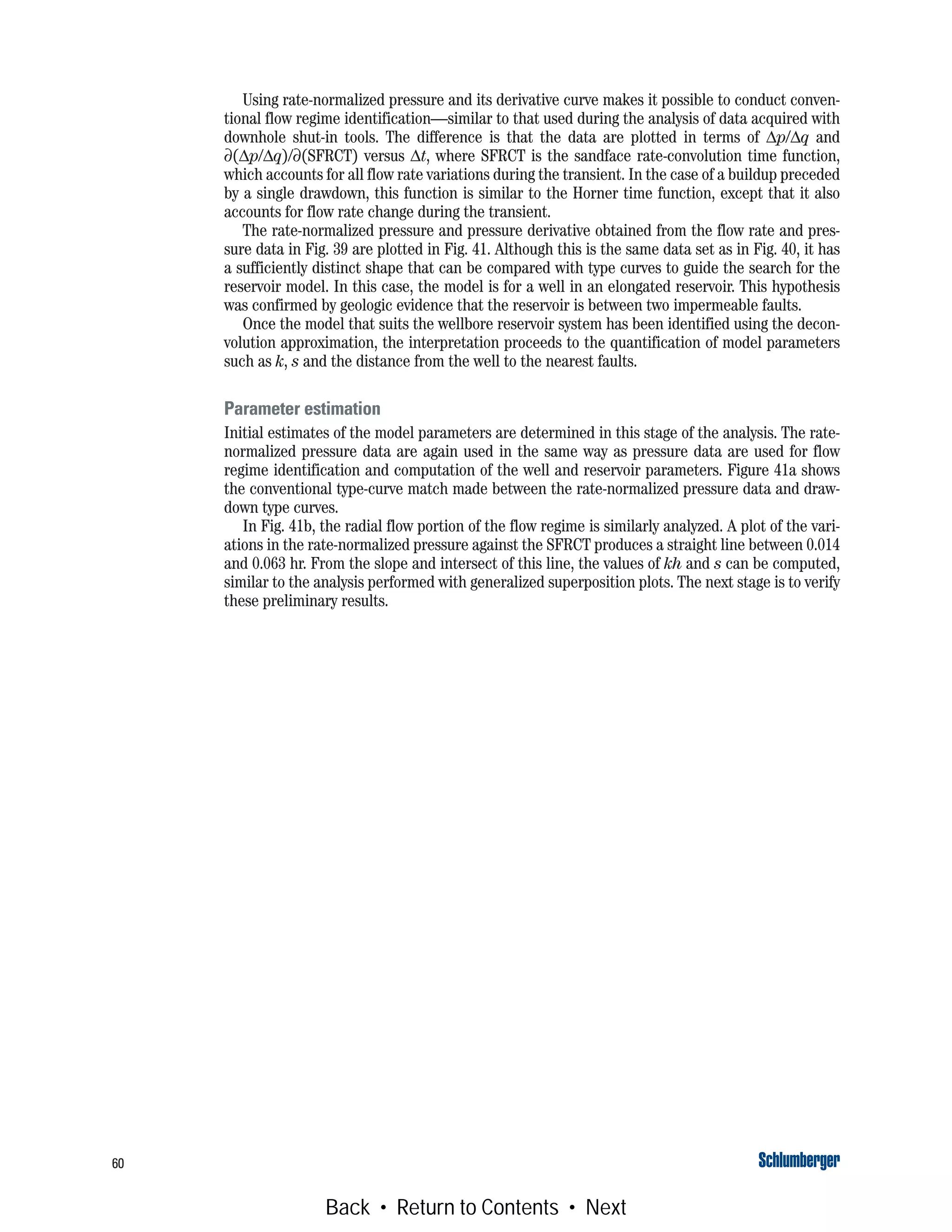 60
Using rate-normalized pressure and its derivative curve makes it possible to conduct conven-
tional flow regime identification—similar to that used during the analysis of data acquired with
downhole shut-in tools. The difference is that the data are plotted in terms of Δp/Δq and
∂(Δp/Δq)/∂(SFRCT) versus Δt, where SFRCT is the sandface rate-convolution time function,
which accounts for all flow rate variations during the transient. In the case of a buildup preceded
by a single drawdown, this function is similar to the Horner time function, except that it also
accounts for flow rate change during the transient.
The rate-normalized pressure and pressure derivative obtained from the flow rate and pres-
sure data in Fig. 39 are plotted in Fig. 41. Although this is the same data set as in Fig. 40, it has
a sufficiently distinct shape that can be compared with type curves to guide the search for the
reservoir model. In this case, the model is for a well in an elongated reservoir. This hypothesis
was confirmed by geologic evidence that the reservoir is between two impermeable faults.
Once the model that suits the wellbore reservoir system has been identified using the decon-
volution approximation, the interpretation proceeds to the quantification of model parameters
such as k, s and the distance from the well to the nearest faults.
Parameter estimation
Initial estimates of the model parameters are determined in this stage of the analysis. The rate-
normalized pressure data are again used in the same way as pressure data are used for flow
regime identification and computation of the well and reservoir parameters. Figure 41a shows
the conventional type-curve match made between the rate-normalized pressure data and draw-
down type curves.
In Fig. 41b, the radial flow portion of the flow regime is similarly analyzed. A plot of the vari-
ations in the rate-normalized pressure against the SFRCT produces a straight line between 0.014
and 0.063 hr. From the slope and intersect of this line, the values of kh and s can be computed,
similar to the analysis performed with generalized superposition plots. The next stage is to verify
these preliminary results.
Back • Return to Contents • Next
 