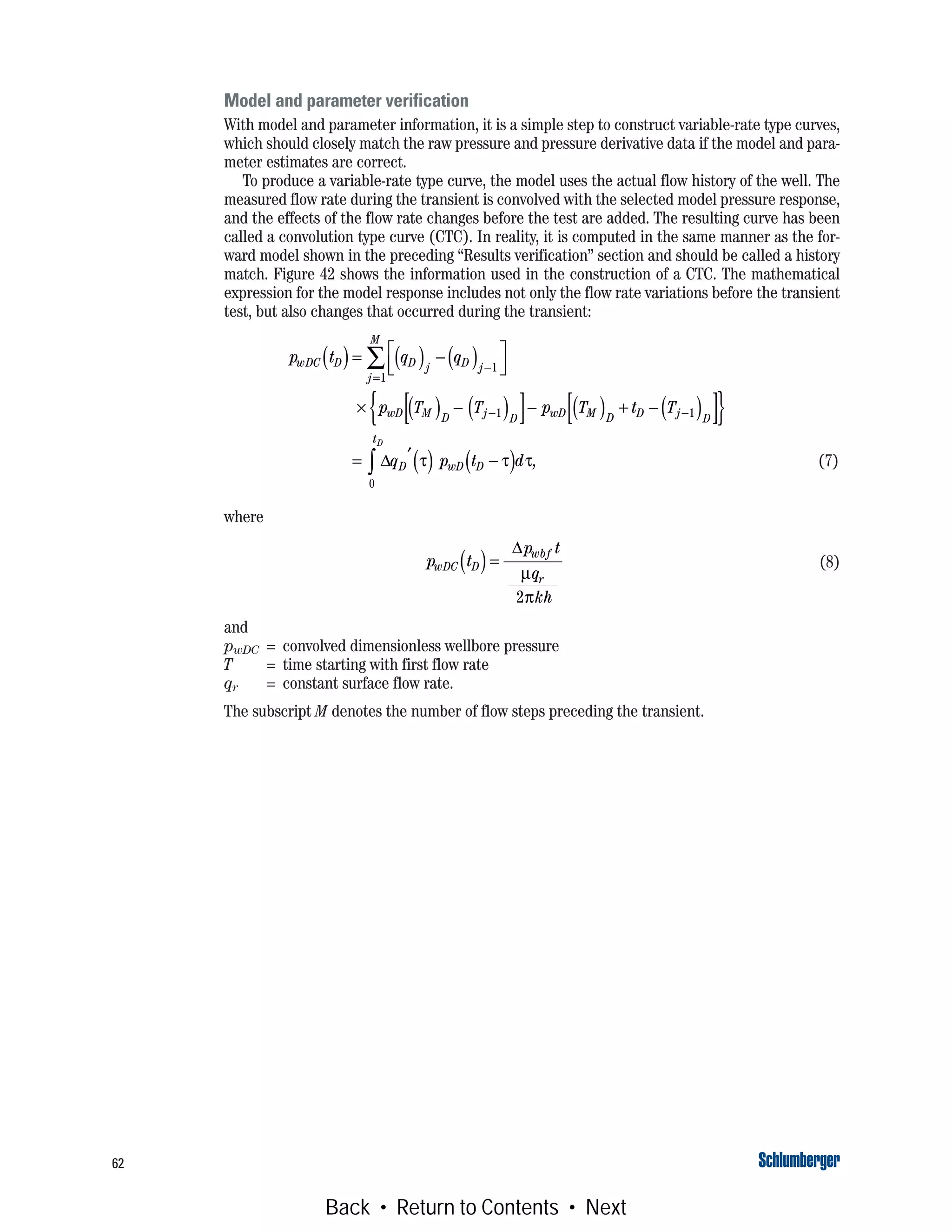 62
Model and parameter verification
With model and parameter information, it is a simple step to construct variable-rate type curves,
which should closely match the raw pressure and pressure derivative data if the model and para-
meter estimates are correct.
To produce a variable-rate type curve, the model uses the actual flow history of the well. The
measured flow rate during the transient is convolved with the selected model pressure response,
and the effects of the flow rate changes before the test are added. The resulting curve has been
called a convolution type curve (CTC). In reality, it is computed in the same manner as the for-
ward model shown in the preceding “Results verification” section and should be called a history
match. Figure 42 shows the information used in the construction of a CTC. The mathematical
expression for the model response includes not only the flow rate variations before the transient
test, but also changes that occurred during the transient:
(7)
where
(8)
and
pwDC = convolved dimensionless wellbore pressure
T = time starting with first flow rate
qr = constant surface flow rate.
The subscript M denotes the number of flow steps preceding the transient.
p t q q
p T T p T t T
q p t d
wDC D D j D j
j
M
wD M D j D wD M D D j D
t
D wD D
D
( )= ( ) − ( )⎡
⎣⎢
⎤
⎦⎥
× ( ) − ( )[ ]− ( ) + − ( )[ ]{ }
= ′( ) −( )
−
=
− −
∑
∫
1
1
1 1
0
Δ τ τ τ,
p t
p t
q
kh
wDC D
wbf
r
( )=
Δ
μ
π2
Back • Return to Contents • Next
 