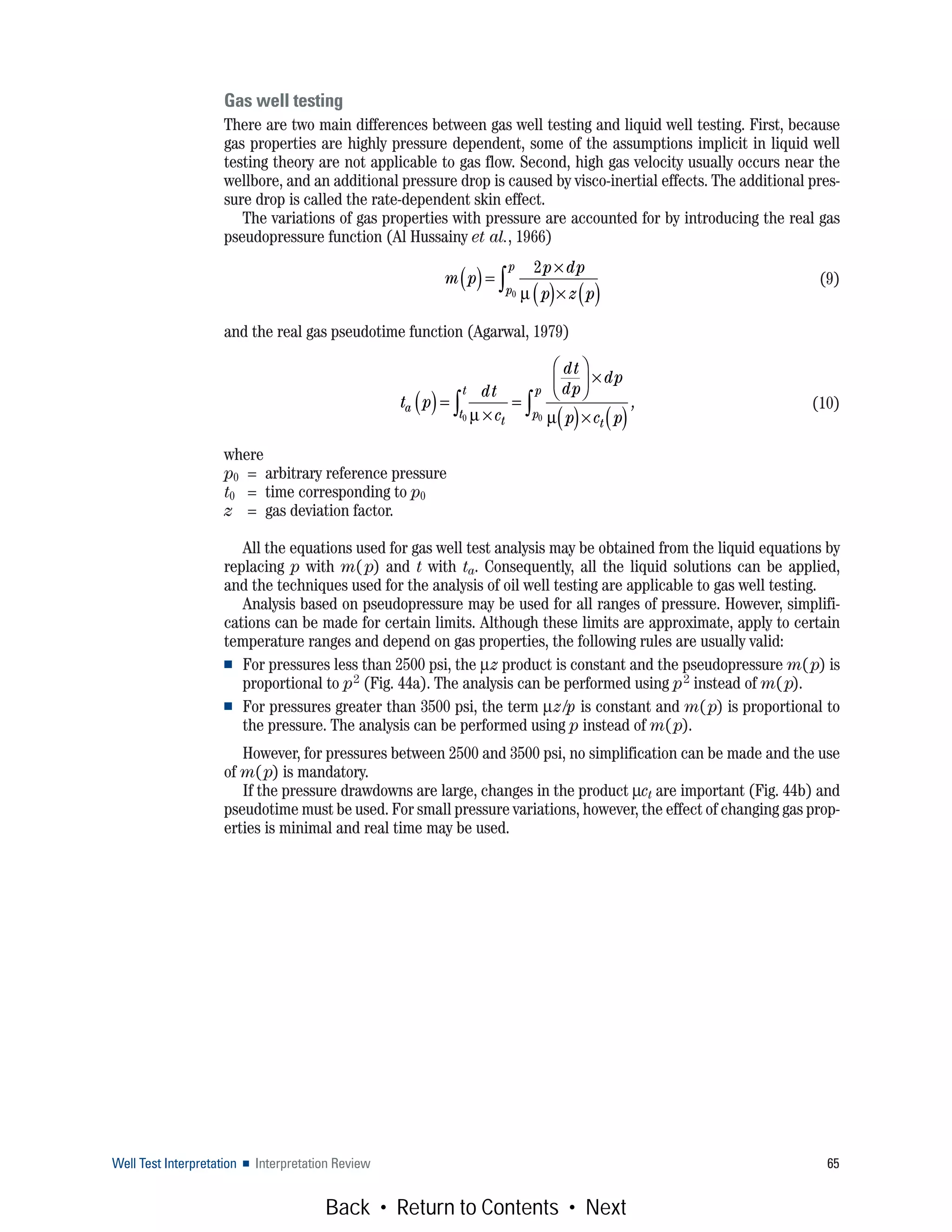 Well Test Interpretation ■ Interpretation Review 65
Gas well testing
There are two main differences between gas well testing and liquid well testing. First, because
gas properties are highly pressure dependent, some of the assumptions implicit in liquid well
testing theory are not applicable to gas flow. Second, high gas velocity usually occurs near the
wellbore, and an additional pressure drop is caused by visco-inertial effects. The additional pres-
sure drop is called the rate-dependent skin effect.
The variations of gas properties with pressure are accounted for by introducing the real gas
pseudopressure function (Al Hussainy et al., 1966)
(9)
and the real gas pseudotime function (Agarwal, 1979)
(10)
where
p0 = arbitrary reference pressure
t0 = time corresponding to p0
z = gas deviation factor.
All the equations used for gas well test analysis may be obtained from the liquid equations by
replacing p with m(p) and t with ta. Consequently, all the liquid solutions can be applied,
and the techniques used for the analysis of oil well testing are applicable to gas well testing.
Analysis based on pseudopressure may be used for all ranges of pressure. However, simplifi-
cations can be made for certain limits. Although these limits are approximate, apply to certain
temperature ranges and depend on gas properties, the following rules are usually valid:
■ For pressures less than 2500 psi, the μz product is constant and the pseudopressure m(p) is
proportional to p2 (Fig. 44a). The analysis can be performed using p2 instead of m(p).
■ For pressures greater than 3500 psi, the term μz/p is constant and m(p) is proportional to
the pressure. The analysis can be performed using p instead of m(p).
However, for pressures between 2500 and 3500 psi, no simplification can be made and the use
of m(p) is mandatory.
If the pressure drawdowns are large, changes in the product μct are important (Fig. 44b) and
pseudotime must be used. For small pressure variations, however, the effect of changing gas prop-
erties is minimal and real time may be used.
m p
p dp
p z pp
p
( )=
×
( )× ( )∫
2
0 μ
t p
dt
c
dt
dp
dp
p c p
a
t t
p
p
t
t
( )=
×
=
⎛
⎝
⎜
⎞
⎠
⎟ ×
( )× ( )∫∫ μ μ00
,
Back • Return to Contents • Next
 
