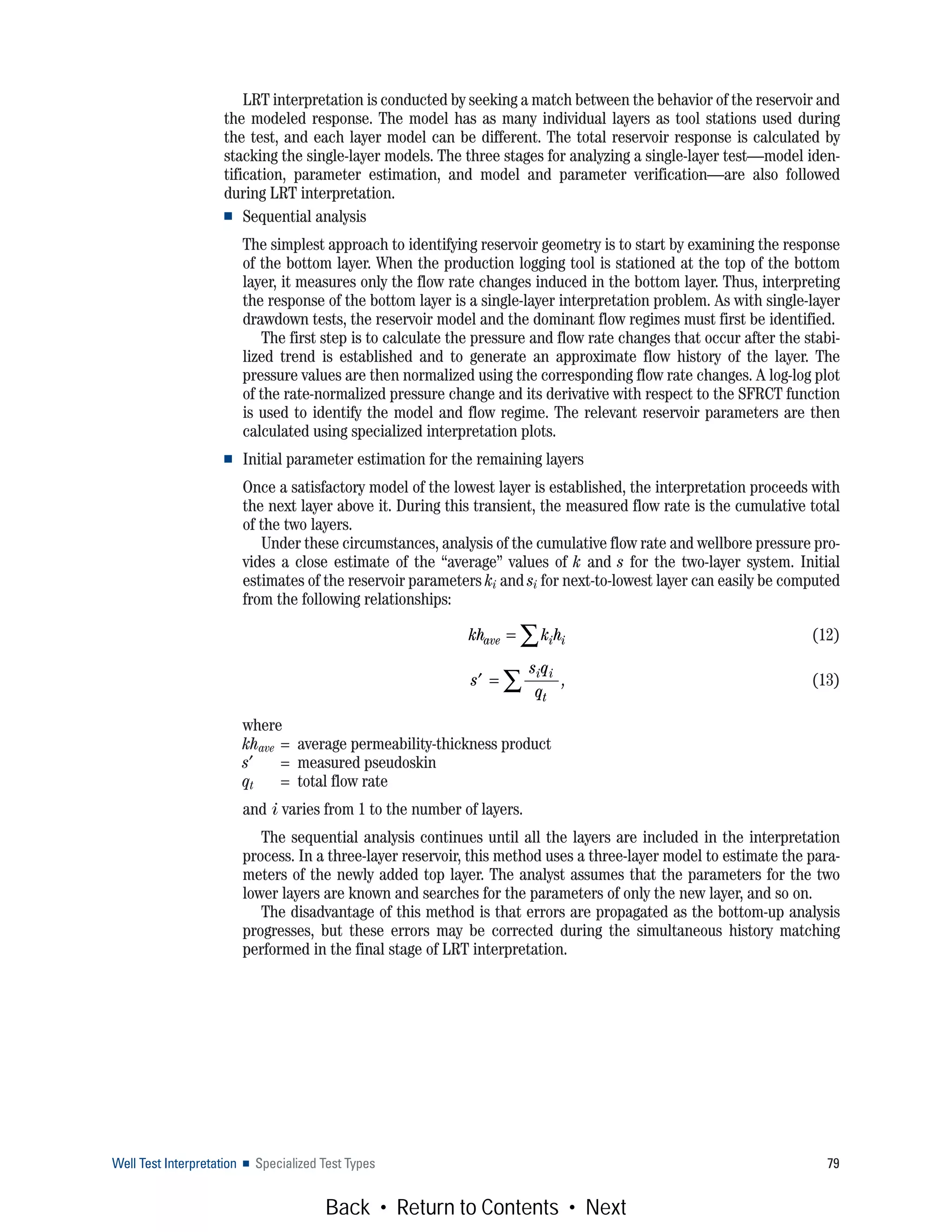 Well Test Interpretation ■ Specialized Test Types 79
LRT interpretation is conducted by seeking a match between the behavior of the reservoir and
the modeled response. The model has as many individual layers as tool stations used during
the test, and each layer model can be different. The total reservoir response is calculated by
stacking the single-layer models. The three stages for analyzing a single-layer test—model iden-
tification, parameter estimation, and model and parameter verification—are also followed
during LRT interpretation.
■ Sequential analysis
The simplest approach to identifying reservoir geometry is to start by examining the response
of the bottom layer. When the production logging tool is stationed at the top of the bottom
layer, it measures only the flow rate changes induced in the bottom layer. Thus, interpreting
the response of the bottom layer is a single-layer interpretation problem. As with single-layer
drawdown tests, the reservoir model and the dominant flow regimes must first be identified.
The first step is to calculate the pressure and flow rate changes that occur after the stabi-
lized trend is established and to generate an approximate flow history of the layer. The
pressure values are then normalized using the corresponding flow rate changes. A log-log plot
of the rate-normalized pressure change and its derivative with respect to the SFRCT function
is used to identify the model and flow regime. The relevant reservoir parameters are then
calculated using specialized interpretation plots.
■ Initial parameter estimation for the remaining layers
Once a satisfactory model of the lowest layer is established, the interpretation proceeds with
the next layer above it. During this transient, the measured flow rate is the cumulative total
of the two layers.
Under these circumstances, analysis of the cumulative flow rate and wellbore pressure pro-
vides a close estimate of the “average” values of k and s for the two-layer system. Initial
estimates of the reservoir parameters ki and si for next-to-lowest layer can easily be computed
from the following relationships:
(12)
(13)
where
khave = average permeability-thickness product
s′ = measured pseudoskin
qt = total flow rate
and i varies from 1 to the number of layers.
The sequential analysis continues until all the layers are included in the interpretation
process. In a three-layer reservoir, this method uses a three-layer model to estimate the para-
meters of the newly added top layer. The analyst assumes that the parameters for the two
lower layers are known and searches for the parameters of only the new layer, and so on.
The disadvantage of this method is that errors are propagated as the bottom-up analysis
progresses, but these errors may be corrected during the simultaneous history matching
performed in the final stage of LRT interpretation.
kh k have i i= ∑
′ = ∑s
s q
q
i i
t
,
Back • Return to Contents • Next
 