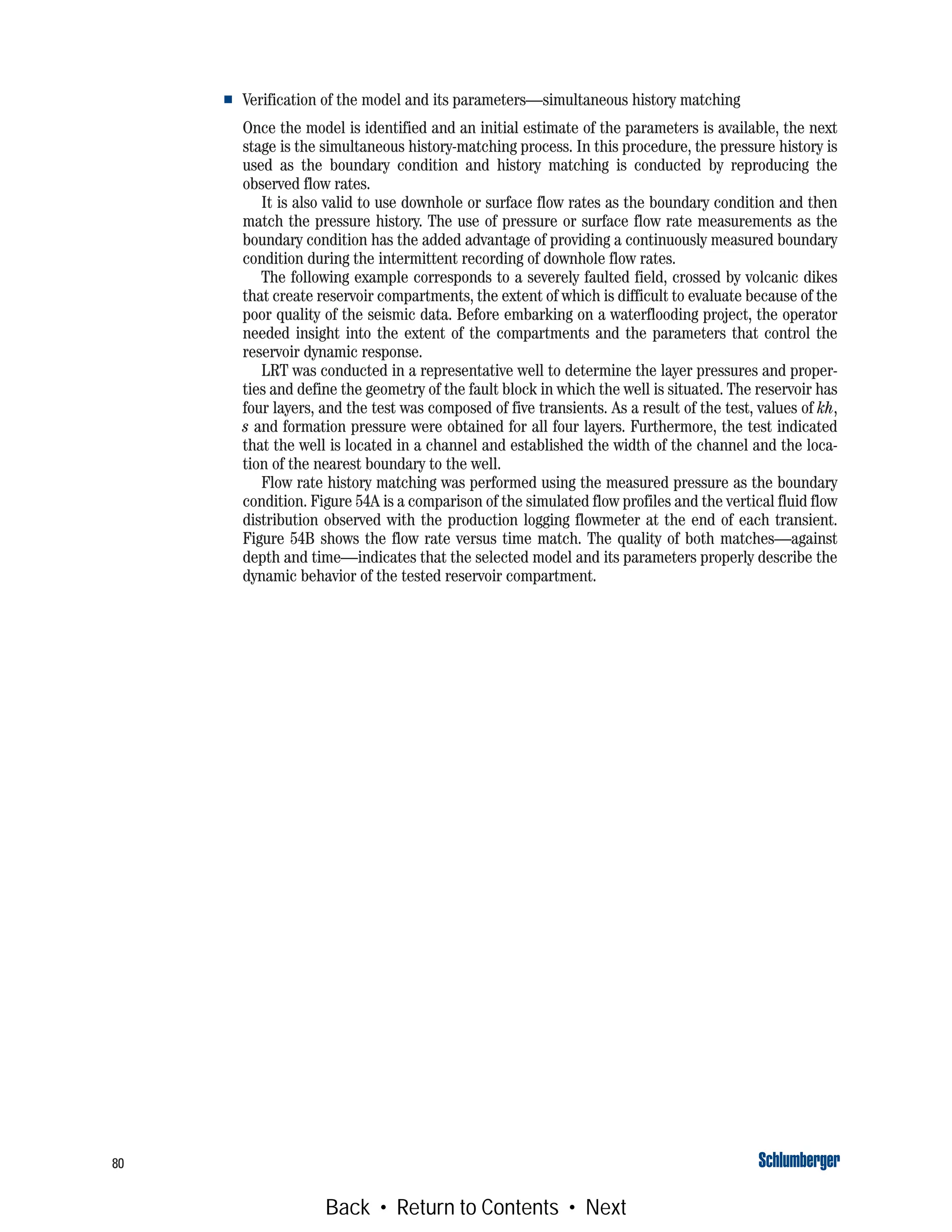 80
■ Verification of the model and its parameters—simultaneous history matching
Once the model is identified and an initial estimate of the parameters is available, the next
stage is the simultaneous history-matching process. In this procedure, the pressure history is
used as the boundary condition and history matching is conducted by reproducing the
observed flow rates.
It is also valid to use downhole or surface flow rates as the boundary condition and then
match the pressure history. The use of pressure or surface flow rate measurements as the
boundary condition has the added advantage of providing a continuously measured boundary
condition during the intermittent recording of downhole flow rates.
The following example corresponds to a severely faulted field, crossed by volcanic dikes
that create reservoir compartments, the extent of which is difficult to evaluate because of the
poor quality of the seismic data. Before embarking on a waterflooding project, the operator
needed insight into the extent of the compartments and the parameters that control the
reservoir dynamic response.
LRT was conducted in a representative well to determine the layer pressures and proper-
ties and define the geometry of the fault block in which the well is situated. The reservoir has
four layers, and the test was composed of five transients. As a result of the test, values of kh,
s and formation pressure were obtained for all four layers. Furthermore, the test indicated
that the well is located in a channel and established the width of the channel and the loca-
tion of the nearest boundary to the well.
Flow rate history matching was performed using the measured pressure as the boundary
condition. Figure 54A is a comparison of the simulated flow profiles and the vertical fluid flow
distribution observed with the production logging flowmeter at the end of each transient.
Figure 54B shows the flow rate versus time match. The quality of both matches—against
depth and time—indicates that the selected model and its parameters properly describe the
dynamic behavior of the tested reservoir compartment.
Back • Return to Contents • Next
 