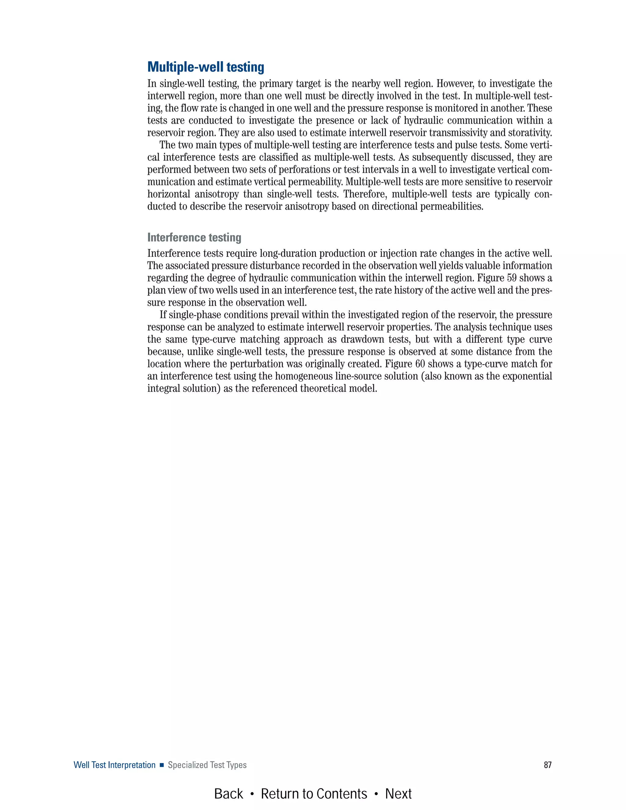Well Test Interpretation ■ Specialized Test Types 87
Multiple-well testing
In single-well testing, the primary target is the nearby well region. However, to investigate the
interwell region, more than one well must be directly involved in the test. In multiple-well test-
ing, the flow rate is changed in one well and the pressure response is monitored in another. These
tests are conducted to investigate the presence or lack of hydraulic communication within a
reservoir region. They are also used to estimate interwell reservoir transmissivity and storativity.
The two main types of multiple-well testing are interference tests and pulse tests. Some verti-
cal interference tests are classified as multiple-well tests. As subsequently discussed, they are
performed between two sets of perforations or test intervals in a well to investigate vertical com-
munication and estimate vertical permeability. Multiple-well tests are more sensitive to reservoir
horizontal anisotropy than single-well tests. Therefore, multiple-well tests are typically con-
ducted to describe the reservoir anisotropy based on directional permeabilities.
Interference testing
Interference tests require long-duration production or injection rate changes in the active well.
The associated pressure disturbance recorded in the observation well yields valuable information
regarding the degree of hydraulic communication within the interwell region. Figure 59 shows a
plan view of two wells used in an interference test, the rate history of the active well and the pres-
sure response in the observation well.
If single-phase conditions prevail within the investigated region of the reservoir, the pressure
response can be analyzed to estimate interwell reservoir properties. The analysis technique uses
the same type-curve matching approach as drawdown tests, but with a different type curve
because, unlike single-well tests, the pressure response is observed at some distance from the
location where the perturbation was originally created. Figure 60 shows a type-curve match for
an interference test using the homogeneous line-source solution (also known as the exponential
integral solution) as the referenced theoretical model.
Back • Return to Contents • Next
 