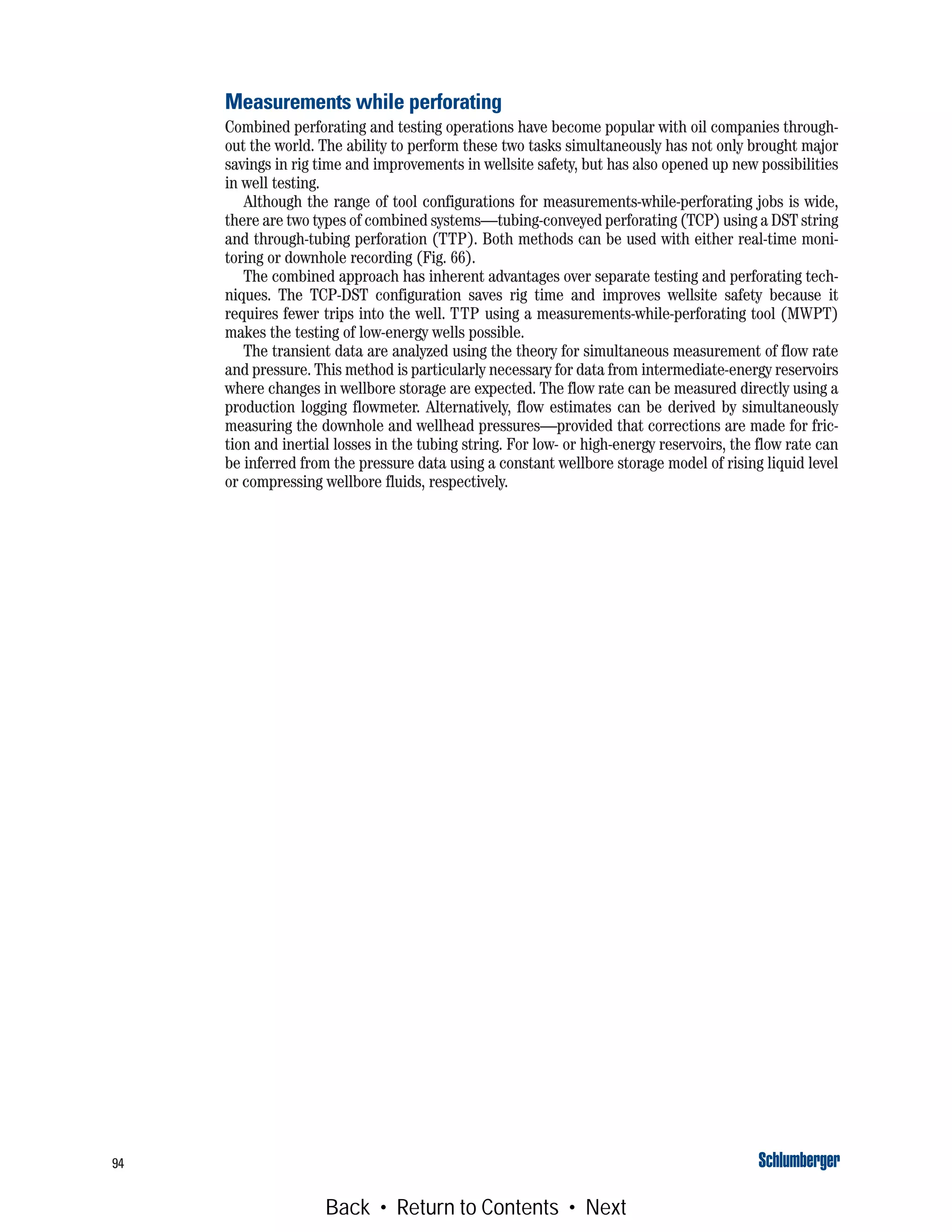 94
Measurements while perforating
Combined perforating and testing operations have become popular with oil companies through-
out the world. The ability to perform these two tasks simultaneously has not only brought major
savings in rig time and improvements in wellsite safety, but has also opened up new possibilities
in well testing.
Although the range of tool configurations for measurements-while-perforating jobs is wide,
there are two types of combined systems—tubing-conveyed perforating (TCP) using a DST string
and through-tubing perforation (TTP). Both methods can be used with either real-time moni-
toring or downhole recording (Fig. 66).
The combined approach has inherent advantages over separate testing and perforating tech-
niques. The TCP-DST configuration saves rig time and improves wellsite safety because it
requires fewer trips into the well. TTP using a measurements-while-perforating tool (MWPT)
makes the testing of low-energy wells possible.
The transient data are analyzed using the theory for simultaneous measurement of flow rate
and pressure. This method is particularly necessary for data from intermediate-energy reservoirs
where changes in wellbore storage are expected. The flow rate can be measured directly using a
production logging flowmeter. Alternatively, flow estimates can be derived by simultaneously
measuring the downhole and wellhead pressures—provided that corrections are made for fric-
tion and inertial losses in the tubing string. For low- or high-energy reservoirs, the flow rate can
be inferred from the pressure data using a constant wellbore storage model of rising liquid level
or compressing wellbore fluids, respectively.
Back • Return to Contents • Next
 