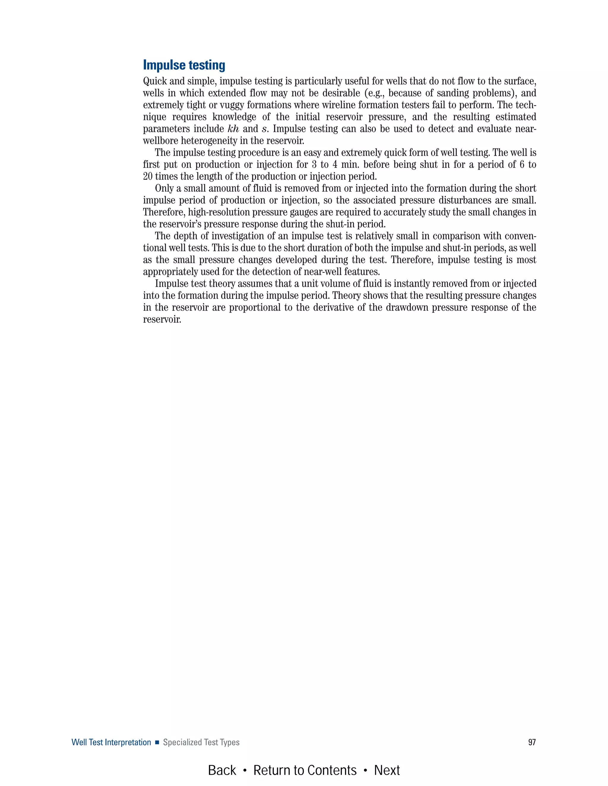 Well Test Interpretation ■ Specialized Test Types 97
Impulse testing
Quick and simple, impulse testing is particularly useful for wells that do not flow to the surface,
wells in which extended flow may not be desirable (e.g., because of sanding problems), and
extremely tight or vuggy formations where wireline formation testers fail to perform. The tech-
nique requires knowledge of the initial reservoir pressure, and the resulting estimated
parameters include kh and s. Impulse testing can also be used to detect and evaluate near-
wellbore heterogeneity in the reservoir.
The impulse testing procedure is an easy and extremely quick form of well testing. The well is
first put on production or injection for 3 to 4 min. before being shut in for a period of 6 to
20 times the length of the production or injection period.
Only a small amount of fluid is removed from or injected into the formation during the short
impulse period of production or injection, so the associated pressure disturbances are small.
Therefore, high-resolution pressure gauges are required to accurately study the small changes in
the reservoir’s pressure response during the shut-in period.
The depth of investigation of an impulse test is relatively small in comparison with conven-
tional well tests. This is due to the short duration of both the impulse and shut-in periods, as well
as the small pressure changes developed during the test. Therefore, impulse testing is most
appropriately used for the detection of near-well features.
Impulse test theory assumes that a unit volume of fluid is instantly removed from or injected
into the formation during the impulse period. Theory shows that the resulting pressure changes
in the reservoir are proportional to the derivative of the drawdown pressure response of the
reservoir.
Back • Return to Contents • Next
 