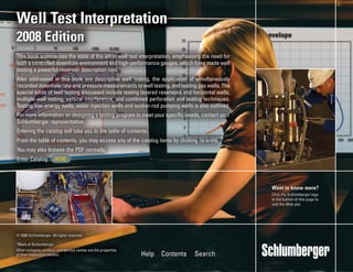 © 2008 Schlumberger. All rights reserved.
*Mark of Schlumberger
Other company, product, and service names are the properties
of their respective owners.
Want to know more?
Click the Schlumberger logo
at the bottom of this page to
visit the Web site.
Help Contents Search
Want to know more?
Click the Schlumberger logo
at the bottom of this page to
visit the Web site.
Well Test Interpretation
2008 Edition
© 2008 Schlumberger. All rights reserved.
*Mark of Schlumberger
Other company, product, and service names are the properties
of their respective owners. Help Contents Search
Well Test Interpretation
2008 Edition
This book summarizes the state of the art in well test interpretation, emphasizing the need for
both a controlled downhole environment and high-performance gauges, which have made well
testing a powerful reservoir description tool.
Also addressed in this book are descriptive well testing, the application of simultaneously
recorded downhole rate and pressure measurements to well testing, and testing gas wells. The
special kinds of well testing discussed include testing layered reservoirs and horizontal wells,
multiple-well testing, vertical interference, and combined perforation and testing techniques.
Testing low-energy wells, water injection wells and sucker-rod pumping wells is also outlined.
For more information on designing a testing program to meet your specific needs, contact your
Schlumberger representative.
Entering the catalog will take you to the table of contents.
From the table of contents, you may access any of the catalog items by clicking its entry.
You may also browse the PDF normally.
Enter Catalog HERE
This book summarizes the state of the art in well test interpretation, emphasizing the need for
both a controlled downhole environment and high-performance gauges, which have made well
testing a powerful reservoir description tool.
Also addressed in this book are descriptive well testing, the application of simultaneously
recorded downhole rate and pressure measurements to well testing, and testing gas wells. The
special kinds of well testing discussed include testing layered reservoirs and horizontal wells,
multiple-well testing, vertical interference, and combined perforation and testing techniques.
Testing low-energy wells, water injection wells and sucker-rod pumping wells is also outlined.
For more information on designing a testing program to meet your specific needs, contact your
Schlumberger representative.
Entering the catalog will take you to the table of contents.
From the table of contents, you may access any of the catalog items by clicking its entry.
You may also browse the PDF normally.
Enter Catalog HERE
 