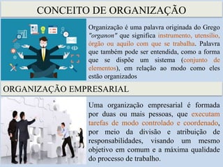 CONCEITO DE ORGANIZAÇÃO
Organização é uma palavra originada do Grego
"organon" que significa instrumento, utensílio,
órgão ou aquilo com que se trabalha. Palavra
que também pode ser entendida, como a forma
que se dispõe um sistema (conjunto de
elementos), em relação ao modo como eles
estão organizados
ORGANIZAÇÃO EMPRESARIAL
Uma organização empresarial é formada
por duas ou mais pessoas, que executam
tarefas de modo controlado e coordenado,
por meio da divisão e atribuição de
responsabilidades, visando um mesmo
objetivo em comum e a máxima qualidade
do processo de trabalho.
 