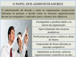 O PAPEL DOS ADMINISTRADORES
5
O administrador dá direção e rumo às organizações, proporciona
liderança às pessoas e decide como os recursos organizacionais
devem ser arranjados e aplicados para o alcance dos objetivos.
Acompanhar a produtividade e os
lucros da organização;
Aproveitamento dos recursos
produtivos;
Profissional que pensa e utiliza as ideias
do futuro;
Empreender de forma eficiente no
mercado competitivo;
Administrar as diversas variáveis
organizacionais, controláveis ou não;
 