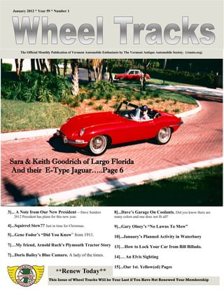 January 2012 * Year 59 * Number 1




        The Official Monthly Publication of Vermont Automobile Enthusiasts by The Vermont Antique Automobile Society. (vtauto.org)




 Sara & Keith Goodrich of Largo Florida
 And their E-Type Jaguar…..Page 6




3]... A Note from Our New President—Dave Sanders                      8]...Dave’s Garage On Coolants. Did you know there are
    2012 President has plans for this new year.                       many colors and one does not fit all?

4]...Squirrel Stew?? Just in time for Christmas.                      9]...Gary Olney’s “No Lawns To Mow”
5]...Gene Fodor’s “Did You Know” from 1911.                           10]...January’s Planned Activity in Waterbury
7]…My friend, Arnold Ruch’s Plymouth Tractor Story 13]…How to Lock Your Car from Bill Billado.

7]...Doris Bailey’s Blue Camaro. A lady of the times.                 14]… An Elvis Sighting

                                                                      15]...Our 1st. Yellow(ed) Pages
                                **Renew Today**
                           This Issue of Wheel Tracks Will be Your Last if You Have Not Renewed Your Membership
 