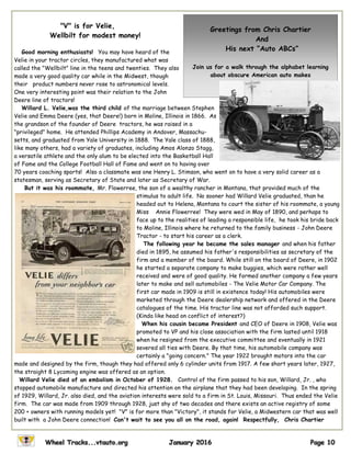 "V" is for Velie,
Wellbilt for modest money!
Good morning enthusiasts! You may have heard of the
Velie in your tractor circles, they manufactured what was
called the "Wellbilt" line in the teens and twenties. They also
made a very good quality car while in the Midwest, though
their product numbers never rose to astronomical levels.
One very interesting point was their relation to the John
Deere line of tractors!
Willard L. Velie,was the third child of the marriage between Stephen
Velie and Emma Deere (yes, that Deere!) born in Moline, Illinois in 1866. As
the grandson of the founder of Deere tractors, he was raised in a
"privileged" home. He attended Phillips Academy in Andover, Massachu-
setts, and graduated from Yale University in 1888. The Yale class of 1888,
like many others, had a variety of graduates, including Amos Alonzo Stagg,
a versatile athlete and the only alum to be elected into the Basketball Hall
of Fame and the College Football Hall of Fame and went on to having over
70 years coaching sports! Also a classmate was one Henry L. Stimson, who went on to have a very solid career as a
statesman, serving as Secretary of State and later as Secretary of War.
But it was his roommate, Mr. Flowerree, the son of a wealthy rancher in Montana, that provided much of the
stimulus to adult life. No sooner had Willard Velie graduated, than he
headed out to Helena, Montana to court the sister of his roommate, a young
Miss Annie Flowerree! They were wed in May of 1890, and perhaps to
face up to the realities of leading a responsible life, he took his bride back
to Moline, Illinois where he returned to the family business - John Deere
Tractor - to start his career as a clerk.
The following year he became the sales manager and when his father
died in 1895, he assumed his father's responsibilities as secretary of the
firm and a member of the board. While still on the board of Deere, in 1902
he started a separate company to make buggies, which were rather well
received and were of good quality. He formed another company a few years
later to make and sell automobiles - The Velie Motor Car Company. The
first car made in 1909 is still in existence today! His automobiles were
marketed through the Deere dealership network and offered in the Deere
catalogues of the time. His tractor line was not afforded such support.
(Kinda like head on conflict of interest?)
When his cousin became President and CEO of Deere in 1908, Velie was
promoted to VP and his close association with the firm lasted until 1918
when he resigned from the executive committee and eventually in 1921
severed all ties with Deere. By that time, his automobile company was
certainly a "going concern." The year 1922 brought motors into the car
made and designed by the firm, though they had offered only 6 cylinder units from 1917. A few short years later, 1927,
the straight 8 Lycoming engine was offered as an option.
Willard Velie died of an embolism in October of 1928. Control of the firm passed to his son, Willard, Jr. , who
stopped automobile manufacture and directed his attention on the airplane that they had been developing. In the spring
of 1929, Willard, Jr. also died, and the aviation interests were sold to a firm in St. Louis, Missouri. Thus ended the Velie
firm. The car was made from 1909 through 1928, just shy of two decades and there exists an active registry of some
200 + owners with running models yet! "V" is for more than "Victory", it stands for Velie, a Midwestern car that was well
built with a John Deere connection! Can't wait to see you all on the road, again! Respectfully, Chris Chartier
Greetings from Chris Chartier
And
His next “Auto ABCs”
Join us for a walk through the alphabet learning
about obscure American auto makes
 