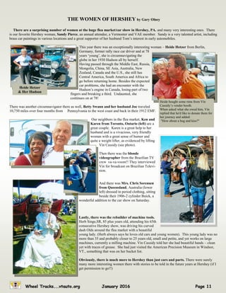 THE WOMEN OF HERSHEY by Gary Olney
There are a surprising number of women at the huge flea market/car show in Hershey, PA. and many very interesting ones. There
is our favorite Hershey woman, Sandy Pierce, an annual attendee, a Vermonter and VAE member. Sandy is a very talented artist, including
brass car paintings in various locations and a great supporter of her husband Tom’s interest in early automobiles.
This year there was an exceptionally interesting woman – Heide Hetzer from Berlin,
Germany, former rally race car driver and at 78
years ‘young’, she is circumnavigating the
globe in her 1930 Hudson all by herself.
Having passed through the Middle East, Russia,
Mongolia, China, SE Asia, Australia, New
Zealand, Canada and the U.S., she still has
Central America, South America and Africa to
go before returning home. Besides the expected
car problems, she had an encounter with the
Hudson’s engine in Canada, losing part of two
fingers and breaking a third. Undaunted, she
continues on at 78!
There was another circumnavigator there as well, Betty Swann and her husband Joe traveled
10,750 miles over four months from Pennsylvania to the west coast and back in their 1912 EMF.
Our neighbors in the flea market, Ken and
Karen from Toronto, Ontario (left) are a
great couple. Karen is a great help to her
husband and is a vivacious, very friendly
woman with a great sense of humor and
quite a weight lifter, as evidenced by lifting
Vin Cassidy (see photo).
Then there was the blonde
videographer from the Brazilian TV
crew va-va-voom!! They interviewed
Vin for broadcast on Brazilian Televi-
sion.
And there was Mrs. Chris Sorensen
from Queensland, Australia (lower
left) dressed in period clothing, sitting
beside their 1906-2 cylinder Buick, a
wonderful addition to the car show on Saturday.
Lastly, there was the rebuilder of machine tools.
Herb Singe,SR, 85 plus years old, attending his 65th
consecutive Hershey show, was driving his curved
dash Olds around the flea market with a beautiful
young lady. (Herb always says he loves old cars and young women). This young lady was no
more than 35 and probably closer to 25 years old, small and petite, and yet works on large
machines, currently a milling machine. Vin Cassidy told her she had beautiful hands – clean
yet with traces of grease. She had just visited the American Precision Museum in Windsor,
VT., something that was on her bucket list.
Obviously, there is much more to Hershey than just cars and parts. There were surely
many more interesting women there with stories to be told in the future years at Hershey (if I
get permission to go!!)
Heide Hetzer
& Her Hudson
Heide bought some rims from Vin
Cassidy’s vender booth.
When asked what she owed him, Vin
replied that he'd like to donate them for
her journey and added:
"How about a hug and kiss?"
 