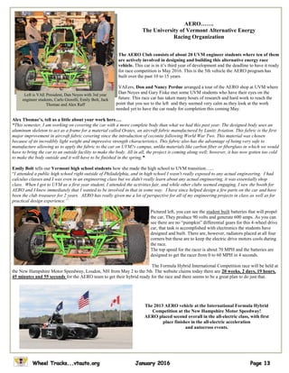 AERO…….
The University of Vermont Alternative Energy
Racing Organization
The AERO Club consists of about 20 UVM engineer students where ten of them
are actively involved in designing and building this alternative energy race
vehicle. This car is in it’s third year of development and the deadline to have it ready
for race competition is May 2016. This is the 5th vehicle the AERO program has
built over the past 10 to 15 years.
VAEers, Don and Nancy Perdue arranged a tour of the AERO shop at UVM where
Dan Noyes and Gary Fiske met some UVM students who have their eyes on the
future. This race car has taken many hours of research and hard work to reach the
point that you see to the left and they seemed very calm as they look at the work
needed yet to have the car ready for completion this coming May.
Alex Thomae’s, tell us a little about your work here….
“This semester, I am working on covering the car with a more complete body than what we had this past year. The designed body uses an
aluminum skeleton to act as a frame for a material called Oratex, an aircraft fabric manufactured by Lanitz Aviation. This fabric is the first
major improvement in aircraft fabric covering since the introduction of ceconite following World War Two. This material was chosen
because of its incredibly light weight and impressive strength characteristics. This fabric also has the advantage of being very safe to
manufacture allowing us to apply the fabric to the car on UVM?s campus, unlike materials like carbon fiber or fiberglass in which we would
have to bring the car to an outside facility to make the body. All in all, the project is coming along well; however, it has now gotten too cold
to make the body outside and it will have to be finished in the spring."“
Emily Bolt tells our Vermont high school students how she made the high school to UVM transition…...
“I attended a public high school right outside of Philadelphia, and in high school I wasn't really exposed to any actual engineering. I had
calculus classes and I was even in an engineering class but we didn't really learn about any actual engineering, it was essentially shop
class. When I got to UVM as a first year student, I attended the activities fair, and while other clubs seemed engaging, I saw the booth for
AERO and I knew immediately that I wanted to be involved in that in some way. I have since helped design a few parts on the car and have
been the club treasurer for 2 years. AERO has really given me a lot of perspective for all of my engineering projects in class as well as for
practical design experience.”
Pictured left, you can see the student built batteries that will propel
the car, They produce 90 volts and generate 600 amps. As you can
see there are no “pumpkin” differential gears for this 4-wheel drive
car, that task is accomplished with electronics the students have
designed and built. There are, however, radiators placed at all four
corners but these are to keep the electric drive motors cools during
the race.
The top speed for the racer is about 70 MPH and the batteries are
designed to get the racer from 0 to 60 MPH in 4 seconds.
The Formula Hybrid International Competition race will be held at
the New Hampshire Motor Speedway, Loudon, NH from May 2 to the 5th. The website claims today there are 20 weeks, 2 days, 19 hours,
45 minutes and 55 seconds for the AERO team to get their hybrid ready for the race and there seems to be a great plan to do just that.
Left is VAE President, Dan Noyes with 3rd year
engineer students, Carlo Giorelli, Emily Bolt, Jack
Thomae and Alex Raff
The 2013 AERO vehicle at the International Formula Hybrid
Competition at the New Hampshire Motor Speedway!
AERO placed second overall in the all-electric class, with first
place finishes in the all-electric acceleration
and autocross events.
 