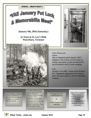 January 9th, 2016 (Saturday)
At Noon in St. Leo’s Hall,
Waterbury, Vermont
evenTs…. WhaT’s nexT ?
***Contact Us At***
vaeinfo@gmail.com
Or
***Our Website at***
vtauto.org
Wheel Tracks is a monthly
newsletter published in
print and electronically for
the public, and for the
VAE membership.
Your editor and other authors
are made aware of some new
products, services or
information that they feel may
have value to VAE’s
membership. These products,
services or informationals are
not an endorsement by the VAE
unless otherwise noted. The
opinions are solely those of the
particular article’s author.
“How to be a member”
**Go to vtauto.org
**Click “Join VAE”
**Print form,
fill it out and mail it
with your $ to our
secretary
From Shorpy.com
Above...
"Boy in telephone booth, Boston, 1963."
Engaged in the archaic activity known as
dialing a pay phone, as well as demonstrat-
ing the esoteric skill of booth-wedging.
Left….
Vermont circa 1905. "Steam drills, Rutland
R.R." Ppppplease pppppardon the nnnnoise.
8x10 inch glass negative, Detroit Publishing
Company.
 