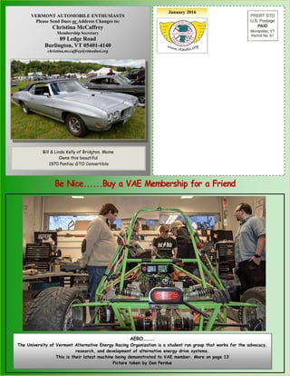 January 2016
Bill Erskine, 1998 VAE President
With his 1910 Sears “High Wheeler”
VERMONT AUTOMOBILE ENTHUSIASTS
Please Send Dues or Address Changes to:
Christina McCaffrey
Membership Secretary
89 Ledge Road
Burlington, VT 05401-4140
christina.mccaffrey@vtmednet.org
Bill & Linda Kelly of Bridgton, Maine
Owns this beautiful
1970 Pontiac GTO Convertible
AERO……….
The University of Vermont Alternative Energy Racing Organization is a student run group that works for the advocacy,
research, and development of alternative energy drive systems.
This is their latest machine being demonstrated to VAE member. More on page 13
Picture taken by Don Perdue
 