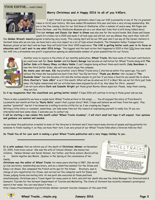 Merry Christmas and A Happy 2016 to all of you VAEers.
I don’t think I am being over optimistic when I say our VAE is presently in one of the its greatest
times in its 63 year history. We have added 38 members this year and have a very strong membership. We
are in line this coming June for our 2nd show at Shelburne, after a number of years away. Bill Fagan and
Ernie Clerihew….and the Shelburne Museum put on a car show last June that is still being talked about.
This last Antique and Classic Car Meet in Stowe was also one for the record books. Bob Chase and Duane
Leach hit a home run in 2015 and made it all look easy and old hat, but we allknow they work their tails off.
Our Golden Wrench Award program is maturing very nicely. This coming April will be our 5th year and I can say all the Career Centers in
Vermont know who we are now, we have had a very nice impact on a lot of high school students. The Champlain Valley Transportation
Museum joined us last April and we hope they will build from their 2015 experience. The VAE is getting better each year in its focus on
education and I can’t wait to see what 2016 brings. The biggest and the best action that happened in 2015 is that YOU have now made
the VAE into a streamline non-profit organization opening an unbelievable number of great possibilities for our future.
Another area to rejoice is the state of our monthly publication, Wheel Tracks. We have some of the best contributors
we could ever ask for. Dave Sander and his Dave’s Garage has become an institution for Wheel Tracks along with The
Softer Side with Nancy Olney and Mary Noble. I can’t imagine being without them each month. Judy Boardman is
now the third Softer Sider, she will very much enjoy the company.
My ninety year old mom, Edi, has proofed every Wheel Tracks since I started as editor five years ago. You can’t
believe the times she has pulled me back from that “low IQ territory”. Thank you Mother. Her recipes in “The
Roadside Diner” has also become a hit and she invites anyone to join her if you have a favorite you would like to share.
Chris Chartier’s “Auto ABCs” is on V this month. What will we do when we hit Z in May? We can not let Chris just fade
away. His highly researched old-car articles have been enjoyed by all of us. Any ideas for Chris….anyone?
I am not sure where Clark and Isabelle Wright get those great Burma-Shave signs but, Please, keep them coming,
they are fun.
Is it my imagination that the classifieds are getting better lately? I hope 2016 will continue to bring in those great ads we see.
There is also a possibility we have a couple more Wheel Tracks writers in the wings……… You all enjoyed the story of Fred Gonet’s
Locomobile last month written by “Rusty Bolts”, wasn’t that a great story? Well, I hope and believe we will hear from him again. Plus,
another “potential” has let it be known he is willing to write a little for us, I am crossing my fingers.
Writing a little story or comment, sometimes, can take some time but the reward of expressing yourself is really fun. If you are
interested and have some ideas, I welcome you to contact me.
I will be starting a new column this month called “Wheel Tracks Academy”, I will start small but hope it will expand. Your opinions
and guidance are wanted and needed.
As you know this publication is mailed to most of the libraries in Vermont and I have heard many stories of people waiting patiently for
someone to finish reading it, so they can have their turn. I am very proud of our Wheel Tracks folks when a librarian tells me that.
So Thank You all for your work in making a great Wheel Tracks publication and a very Happy Holiday to you.
********************************************************
It is with sadness that we inform you of the death of Christiane Skinner on November
22, 2015, from brain cancer. She was the wife of Steven Skinner, she leaves two
children, Nelson Skinner and Sarah Skinner, her father, and three sisters. Burial will be
in Sainte-Agathe-des-Monts , Quebec in the Spring at the convenience of her
family.
Christiane was the editor of Wheel Tracks for many years starting in 1987. She served
as club secretary, membership secretary, and as a committee member for the Stowe and
Essex car shows. She composed the French write ups for the Stowe Brochure, was in
charge of pre-registration for Stowe, and carried out the computer work for Essex and
Stowe judging forms and mailing lists. At one point she executed all these positions
simultaneously. Christiane was a Travel Agent for many years at AAA, and until her death she was the Sales Manager for International &
Domestic Tourism for the Vermont Department of Tourism and Marketing. The State of Vermont has recently renamed a prestigious
award in her name. You can read about it here ……..
http://www.vttourismsummit.org/christiane-skinner-vermont-tourism-champion-of-the-year.html
your ediTor… Gary Fiske
 