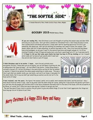 GOODBY 2015 FROM Nancy Olney
If you are reading this, then Christmas is over and thoughts of putting this season away and what 2016
will bring are on your mind. Did I get what I wanted for Christmas? First, I don’t know because I wrote
this 2 weeks before Christmas and second, I really didn’t ask for anything special but I’m sure I got
something. We always say, ‘don’t get me anything’ but somehow can’t seem to honor the request. Just
doesn’t seem right not to open something, no matter how small or silly. One of my favorites has always
been dried pineapple, so one year I went to the natural food store and bought enough of it to fill my
stocking! Probably at least 10 bags and maybe more, we all got a good laugh out of it, so it was sooo worth
it! I forgot to tell you that some years Santa has been too busy to fill my stocking so I do it myself,
which really isn’t so bad as I get exactly what I want and
like and not what Santa is sure I’ll enjoy!
I think Christmas used to be better, I mean…. more fun and certainly more
anticipated. Oh sure, I know what you are all saying, ‘you can tell Nancy is getting old, she
is talking about the “good old days” – all true! When I say better, I know being young is
certainly a big part of it all but Christmas in the years before we had all that we needed
or wanted, it made (in my opinion) the whole season something to really enjoy. This was a
time to get what you needed, socks, pjs, new boots, coat and in our house, a new game for
the whole family. Not to say we didn’t get something we wanted, we did, but not to the
fever pitch of today!
I have received, over the years, the typical, the unusual, useful, not so useful, what someone else wants, and the practical – like a
snow shovel from my father-in-law – have to say never used the damn thing! Of course, telling him it was exactly the perfect gift! Don’t
you just hate the way people gift? Kitchen stuff to the merry housewife and manly stuff to the man of the house, with the exception of
my shovel, of course, but I think that was on sale and my 2 sisters-in-law got one too!!
The last few years I have tried to convince the gift givers to give only edible things. It is not that I don’t appreciate the things but
have long ago run out of places to put them.
A Column Shared by Mary Noble (Left) & Nancy Olney (Right)
“The soFTer side”
2015
 