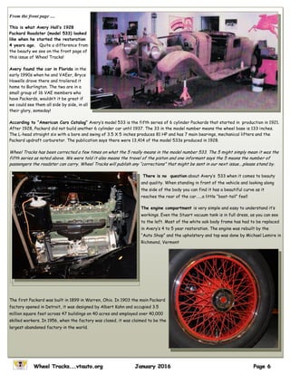 From the front page …
This is what Avery Hall’s 1928
Packard Roadster (model 533) looked
like when he started the restoration
4 years ago. Quite a difference from
the beauty we see on the front page of
this issue of Wheel Tracks!
Avery found the car in Florida in the
early 1990s when he and VAEer, Bryce
Howells drove there and trailered it
home to Burlington. The two are in a
small group of 16 VAE members who
have Packards, wouldn’t it be great if
we could see them all side by side, in all
their glory, someday!
According to “American Cars Catalog” Avery’s model 533 is the fifth series of 6 cylinder Packards that started in production in 1921.
After 1928, Packard did not build another 6 cylinder car until 1937. The 33 in the model number means the wheel base is 133 inches.
The L-head straight six with a bore and swing of 3.5 X 5 inches produces 81 HP and has 7 main bearings, mechanical lifters and the
Packard updraft carburetor. The publication says there were 13,414 of the model 533s produced in 1928.
Wheel Tracks has been corrected a few times on what the 5 really means in the model number 533. The 5 might simply mean it was the
fifth series as noted above. We were told it also means the travel of the piston and one informant says the 5 means the number of
passengers the roadster can carry. Wheel Tracks will publish any “corrections” that might be sent in our next issue….please stand by.
There is no question about Avery’s 533 when it comes to beauty
and quality. When standing in front of the vehicle and looking along
the side of the body you can find it has a beautiful curve as it
reaches the rear of the car…...a little “boat-tail” feel!
The engine compartment is very simple and easy to understand it’s
workings. Even the Stuart vacuum tank is in full dress, as you can see
to the left. Most of the white oak body frame has had to be replaced
in Avery’s 4 to 5 year restoration. The engine was rebuilt by the
“Auto Shop” and the upholstery and top was done by Michael Lemire in
Richmond, Vermont
The first Packard was built in 1899 in Warren, Ohio. In 1903 the main Packard
factory opened in Detroit, it was designed by Albert Kahn and occupied 3.5
million square feet across 47 buildings on 40 acres and employed over 40,000
skilled workers. In 1956, when the factory was closed, it was claimed to be the
largest abandoned factory in the world.
 