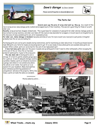Dave’s Garage by Dave Sander
Please send all inquiries to dasander@aol.com
The Parts Car
Several years ago the price of scrap steel went up. Way up. As a result of this
rise in scrap prices, many salvage yards crushed and scrapped much of their inventory. This was not a good thing for those of us with
older cars.
Recently, scrap prices have dropped, dramatically. This is good news for consumers of used parts for older vehicles. Salvage yards are
less inclined to scrap inventory, and older cars taken off the road are less desirable for scrappers. A recent search on Craigslist led to
the discovery of many available parts cars, all at reasonable prices.
For older cars, Gates Salvage in Hardwick has piles and miles of cars. For more recent cars, local pick-n-pull yards or Craigslist
probably have the car you are looking for.
Purchasing parts cars can be quite valuable during restorations, and for maintaining an older daily driver. I recently purchased several
Saab 900 parts cars. Parts for Saabs are becoming hard to get. It is very handy to have whole parts cars available when parts are
needed. Often a whole parts car can be had for the cost of one replacement part.
I have had many parts cars over the years. I usually end up selling parts I don't need to other enthusiasts, often recouping the
initial cost of the car. Once the car has been
picked of useful parts, it goes to the scrap yard.
The only down side to having parts cars is
storage. It is hard to justify valuable garage space
for a junk car. A lack of adequate storage could be
a problem. Ideally a parts car should be located in
a garage, barn shed or in an outside area where
the vehicle is not visible. Your parts car is an
eyesore for your neighbors. Many municipalities
have ordinances prohibiting possession of
unregistered vehicles on the property. With a few
tarps, a parts car looks the same as a woodpile.
***********
Photos added by editor….
 