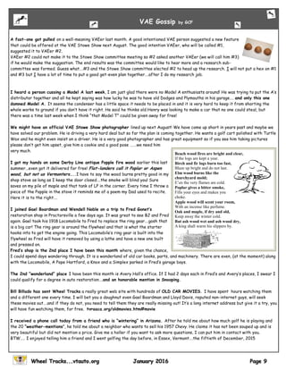 A fast-one got pulled on a well-meaning VAEer last month. A good intentioned VAE person suggested a new feature
that could be offered at the VAE Stowe Show next August. The good intention VAEer, who will be called #1,
suggested it to VAEer #2.
VAEer #2 could not make it to the Stowe Show committee meeting so #2 asked another VAEer (we will call him #3)
if he would make the suggestion. The end results was the committee would like to hear more and a research sub-
committee was formed. Guess what….#3 and the Stowe Show committee elected #2 to head up the research. I will not put a hex on #1
and #3 but I have a lot of time to put a good get-even plan together….after I do my research job.
I heard a person cussing a Model A last week, I am just glad there were no Model A enthusiasts around! He was trying to put the A’s
distributor together and all he kept saying was how lucky he was to have old Dodges and Plymouths in his garage…. and only this one
damned Model A. It seems the condenser has a little space it needs to be placed in and it is very hard to keep it from shorting the
whole works to ground if you don’t have it right. He said he thinks old Henry was looking to make a car that no one could steal, but
there was a time last week when I think “that Model T” could be given away for free!
We might have an official VAE Stowe Show photographer lined up next August! We have come up short in years past and maybe we
have solved our problem. He is driving a very hard deal but so far the plan is coming together. He wants a golf cart polished with Turtle
Wax and he might even insist on a driver. He is a very good photographer and has great equipment so if you see him taking pictures
please don’t get him upset, give him a cookie and a good pose …….we need him
very much.
I got my hands on some Derby Line antique Popple fire wood earlier this last
summer...even got it delivered for free! Flat-landers call it Poplar or Aspen
wood, but not us Vermonters…..I have to say the wood burns pretty good in my
shop stove as long as I keep the door closed….the smoke will blind you! Sure
saves on my pile of maple and that tank of LP in the corner. Every time I throw a
piece of the Popple in the stove it reminds me of a poem my Dad used to recite.
Here it is to the right….
I joined Gael Boardman and Wendell Noble on a trip to Fred Gonet’s
restoration shop in Proctorsville a few days ago. It was great to see BJ and Fred
again. Gael took his 1918 Locomobile to Fred to replace the ring gear….gosh that
is a big car! The ring gear is around the flywheel and that is what the starter
hooks into to get the engine going. This Locomobile’s ring gear is built into the
flywheel so Fred will have it removed by using a lathe and have a new one built
and pressed on.
Fred’s shop is the 2nd place I have been this month where, given the chance,
I could spend days wandering through. It is a wonderland of old car books, parts, and machinery. There are even, (at the moment) along
with the Locomobile, A Pope Hartford, a Knox and a Simplex parked in Fred’s garage bays.
The 2nd “wonderland” place I have been this month is Avery Hall’s office. If I had 2 days each in Fred’s and Avery’s places, I swear I
could qualify for a degree in auto restoration….and an honorable mention in Snooping.
Bill Billado has sent Wheel Tracks a really great web site with hundreds of OLD CAR MOVIES. I have spent hours watching them
and a different one every time. I will bet you a doughnut even Gael Boardman and Lloyd Davis, reputed non-internet guys, will seek
these movies out….and if they do not, you need to tell them they are really missing out! It’s a long internet address but give it a try, you
will have fun watching them, for free. tvraaca.org/oldmovies.htm#movie
I received a phone call today from a friend who is “wintering” in Arizona. After he told me about how much golf he is playing and
the 20 “weather-mentions”, he told me about a neighbor who wants to sell his 1957 Chevy. He claims it has not been souped up and is
very beautiful but did not mention a price. Give me a holler if you want to ask more questions, I can put him in contact with you.
BTW….. I enjoyed telling him a friend and I went golfing the day before, in Essex, Vermont….the fiftieth of December, 2015
VAE Gossip by GCF
Beach wood fires are bright and clear,
If the logs are kept a year.
Birch and fir logs burn too fast,
Blaze up bright and do not last.
Elm wood burns like the
churchyard mold;
E’en the very flames are cold.
Poplar gives a bitter smoke,
Fills your eyes and makes you
choke.
Apple wood will scent your room,
With an incense like perfume.
Oak and maple, if dry and old,
Keep away the winter cold.
But ash wood wet and ash wood dry,
A king shall warm his slippers by.
 