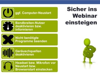 Sicher ins
Webinar
einsteigen
ggf. Computer-Neustart
Bandbreiten-Nutzer
deaktivieren bzw.
informieren
Nicht benötigte
Programme beenden
Geräuschquellen
deaktivieren
Headset bzw. Mikrofon vor
Neustart bzw.
Browserstart einstecken
 