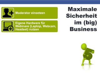 Maximale
Sicherheit
im (big)
Business
Moderator einsetzen
Eigene Hardware für
Webinare (Laptop, Webcam,
Headset) nutzen
Ersatz-Hardware griffbereit
halten
Telefoneinwahl ermöglichen
bzw. Telefonkonferenz-
System einrichten
Präsentations-PDF und
E-Mail-Adressen der
Teilnehmer griffbereit
 